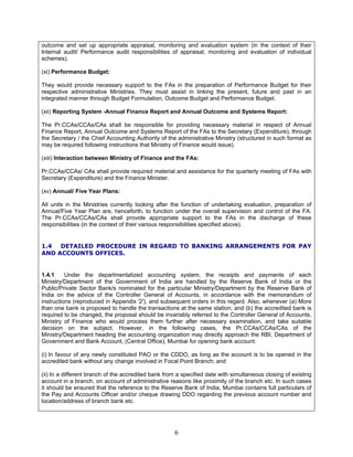 outcome and set up appropriate appraisal, monitoring and evaluation system (in the context of their
Internal audit/ Performance audit responsibilities of appraisal, monitoring and evaluation of individual
schemes).
(xi) Performance Budget:
They would provide necessary support to the FAs in the preparation of Performance Budget for their
respective administrative Ministries. They must assist in linking the present, future and past in an
integrated manner through Budget Formulation, Outcome Budget and Performance Budget.
(xii) Reporting System -Annual Finance Report and Annual Outcome and Systems Report:
The Pr.CCAs/CCAs/CAs shall be responsible for providing necessary material in respect of Annual
Finance Report, Annual Outcome and Systems Report of the FAs to the Secretary (Expenditure), through
the Secretary / the Chief Accounting Authority of the administrative Ministry (structured in such format as
may be required following instructions that Ministry of Finance would issue).
(xiii) Interaction between Ministry of Finance and the FAs:
Pr.CCAs/CCAs/ CAs shall provide required material and assistance for the quarterly meeting of FAs with
Secretary (Expenditure) and the Finance Minister.
(xv) Annual/ Five Year Plans:
All units in the Ministries currently looking after the function of undertaking evaluation, preparation of
Annual/Five Year Plan are, henceforth, to function under the overall supervision and control of the FA.
The Pr.CCAs/CCAs/CAs shall provide appropriate support to the FAs in the discharge of these
responsibilities (in the context of their various responsibilities specified above).
1.4 DETAILED PROCEDURE IN REGARD TO BANKING ARRANGEMENTS FOR PAY
AND ACCOUNTS OFFICES.
1.4.1 Under the departmentalized accounting system, the receipts and payments of each
Ministry/Department of the Government of India are handled by the Reserve Bank of India or the
Public/Private Sector Bank/s nominated for the particular Ministry/Department by the Reserve Bank of
India on the advice of the Controller General of Accounts, in accordance with the memorandum of
instructions (reproduced in Appendix '2'), and subsequent orders in this regard. Also, whenever (a) More
than one bank is proposed to handle the transactions at the same station; and (b) the accredited bank is
required to be changed, the proposal should be invariably referred to the Controller General of Accounts,
Ministry of Finance who would process them further after necessary examination, and take suitable
decision on the subject. However, in the following cases, the Pr.CCAs/CCAs/CAs of the
Ministry/Department heading the accounting organization may directly approach the RBI, Department of
Government and Bank Account, (Central Office), Mumbai for opening bank account:
(i) In favour of any newly constituted PAO or the CDDO, as long as the account is to be opened in the
accredited bank without any change involved in Focal Point Branch; and
(ii) In a different branch of the accredited bank from a specified date with simultaneous closing of existing
account in a branch, on account of administrative reasons like proximity of the branch etc. In such cases
it should be ensured that the reference to the Reserve Bank of India, Mumbai contains full particulars of
the Pay and Accounts Officer and/or cheque drawing DDO regarding the previous account number and
location/address of branch bank etc.
6
 