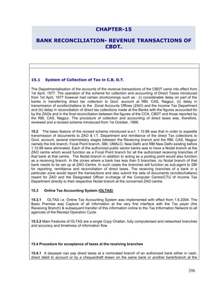 CHAPTER-15
BANK RECONCILIATION- REVENUE TRANSACTIONS OF
CBDT.
15.1 System of Collection of Tax in C.B. D.T.
The Departmentalisation of the accounts of the revenue transactions of the CBDT came into effect from
1st April, 1977. The operation of the scheme for collection and accounting of Direct Taxes introduced
from 1st April, 1977 however had certain shortcomings such as : (i) considerable delay on part of the
banks in transferring direct tax collection to Govt. account at RBI, CAS, Nagpur, (ii) delay in
transmission of scrolls/challans to the Zonal Accounts Offices (ZAO) and the Income Tax Department
and (iii) delay in reconciliation of direct tax collections made at the Banks with the figures accounted for
by the ZAOs and in the final reconciliation between the figures of the CCA, CBDT and those reported by
the RBI, CAS, Nagpur. The procedure of collection and accounting of direct taxes was, therefore,
reviewed and a revised scheme introduced from 1st October, 1988.
15.2 The basic feature of the revised scheme introduced w.e.f. 1.10.88 was that in order to expedite
transmission of documents to ZAO & I.T. Department and remittance of the direct Tax collections to
Govt. account, several intermediary stages between the Receiving branch and the RBI, CAS, Nagpur
namely the link branch, Focal Point branch, SBI, UMALO, New Delhi and RBI New Delhi existing before
1.10.88 were eliminated. Each of the authorized public sector banks was to have a Nodal branch at the
ZAO centre which would function as a Focal Point branch for all the authorized receiving branches of
that bank at that centre. The Nodal branch in addition to acting as a pooling point would also function
as a receiving branch. In the zones where a bank has less than 5 branches, no Nodal branch of that
bank needs to be set up at ZAO Centre. In such cases the branches will function as sub-agent to SBI
for reporting, remittance and reconciliation of direct taxes. The receiving branches of a bank in a
particular zone would report the transactions and also submit the sets of documents (scrolls/challans)
meant for ZAO and the Designated Officer in-charge of the Computer Centre/CTU of Income Tax
Department directly to their respective Nodal branch at the concerned ZAO centre.
15.3 Online Tax Accounting System (OLTAS)
15.3.1 OLTAS i.e. Online Tax Accounting System was implemented with effect from 1.6.2004. The
Basic Premise was Capture of all information at the very first interface with the Tax payer (the
Receiving Branch) & subsequent transfer of this information online to the Tax Information Network to all
agencies of the Receipt Operation Cycle.
15.3.2 Main Features of OLTAS are a single Copy Challan, fully computerised and networked branches
and accuracy and timeliness of information flow
15.4 Procedure for acceptance of taxes at the receiving branches
15.4.1 A taxpayer can pay direct taxes at a nominated branch of an authorized bank either in cash,
direct debit to account or by a cheque/draft drawn on the same bank or another bank/branch at the
298
 