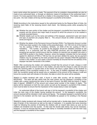same centre where the payment is made. The payment of tax by outstation cheques/drafts can also be
made at any authorized bank, or through an electronic means of remittance to the authorized bank /
branch. For every payment there should be a challan in the prescribed format. The challan consists of
two parts - the main challan at the top and the taxpayer’s counterfoil at the bottom.
15.4.2 According to the instructions issued to the authorized banks by the Reserve Bank of India, the
receiving clerk/ teller of the receiving branch shall check the following points while accepting the
payment: -
(a) Whether the main portion of the challan and the taxpayer’s counterfoil form have been filled in
properly and the amount and major head of account to which the amount is to be credited is
correctly recorded therein;
(b) Whether details such as the name and address of the taxpayer, assessment year and nature
and type of payment are properly filled in. The amount should be written correctly both in
words and figures.
(c) Whether the details of the Permanent Account Number (PAN) / Tax Deduction Account number
(TAN) have been quoted in the challan at the prescribed place. U/s 139 A (5) (b) of the Income
Tax Act, quoting of PAN is mandatory. Similarly, u/s 203A of the Act, quoting of TAN is
mandatory. This number, as quoted by the taxpayer should be validated (checked to see
whether it is in conformity with the valid PAN/TAN structure) and the designated banks
accepting tax payment should ensure that the challans for payment are accepted only when a
valid PAN is quoted in the challan. However, where the taxpayer indicates that he has already
applied for allotment of PAN or TAN but has not yet been allotted the same, the tax payment
challans may be accepted by the bank provided the tax payer indicates PAN/TAN application
number in the challan. In such cases it should invariably be ensured that the full address of the
taxpayer has been mentioned in the challan.
15.4.3 After scrutinizing the challan and satisfying himself that the amount of cash, cheque or draft
tendered agrees with the amount shown in the challan, and also that the cheque is valid and not post
dated the receiving teller or counter-clerk of the branch will issue a paper token to the tenderer to
facilitate delivery of the counterfoil receipt to him. In the case of challans deposited with cheque or
draft, the counterfoil receipt will be issued only on realization of the amount of the cheque or draft and
hence the counter-clerk will indicate on the token, the date on which the same will be available.
15.4.3.1 A challan tendered with cash, if found in order after scrutiny, will be stamped ‘CASH
RECEIVED’. The bank will also stamp both the main portion and the taxpayer’s counterfoil of the
challan with a stamp mentioning the name of the bank & branch, the BSR code the branch (7 digits),
date of deposit (DDMMYY) of the amount and unique serial number of the challan (5 digits). The
stamp will be impressed on both the main portion as well as the taxpayer’s counterfoil of the challan.
Care must be taken to ensure that the impression of the receipt stamp is clear and legible.
An authorized official of the branch will sign in full the taxpayer’s counterfoil of the challan and
initial the main copy of the challan having received the amount. In the taxpayer’s counterfoil, the
amount received will be indicated in both words and figures. The receipted taxpayer’s counterfoil will be
returned to the tenderer and the main copy will thereafter be passed on for scrolling in the Receipt
scroll.
15.4.3.2 A challan tendered with cheque/ draft will be branded with a ‘double date stamp’ to indicate the
date of tender of the instrument as well as the date of realization. It is possible that some branches
might be following the practice of branding the challans with an inward date stamp as soon as the
challans are tendered over the counter. In that case the double date stamp may not be necessary.
However, it must be ensured that the inward date stamp is invariably branded on both the main copy
and the taxpayer’s counterfoil of the challan.
299
 