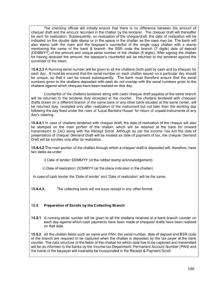 The checking official will initially ensure that there is no difference between the amount of
cheque/ draft and the amount recorded in the challan by the tenderer. The cheque/ draft will thereafter
be sent for realization. Subsequently, on realization of the cheque/draft, the date of realization will be
indicated on the double date stamp or in the space in the challan as the case may be. The bank will
also stamp both the main and the taxpayer’s counterfoil of the single copy challan with a stamp
mentioning the name of the bank & branch, the BSR code the branch (7 digits) date of deposit
(DDMMYY) of the amount and unique serial number of the challan (5 digits). After signing the challan
for having received the amount, the taxpayer’s counterfoil will be returned to the tenderer against the
surrender of the token.
15.4.3.3 A Running serial number will be given to all the challans (both paid by cash and by cheque) for
each day. It must be ensured that the serial number on each challan issued on a particular day should
be unique, so that it can be traced subsequently. The bank must therefore ensure that the serial
numbers given to the challans deposited with cash do not overlap with the serial numbers given to the
challans against which cheques have been realized on that day.
Counterfoil of the challans tendered along with cash/ cheque/ draft payable at the same branch
will be returned to the tenderer duly receipted at the counter. The challans tendered with cheques/
drafts drawn on a different branch of the same bank or any other bank situated at the same center, will
be returned duly, receipted only after realization of the instrument but not later than the working day
following the day fixed under the rules of ‘Local Bankers House’ for return of unpaid instruments of any
day’s clearing.
15.4.4.1 In case of challans tendered with cheque/ draft, the date of realization of the cheque will also
be stamped on the main portion of the challan, which will be retained at the bank for onward
transmission to ZAO along with the Receipt Scroll. Although as per the Income Tax Act the date of
presentation of cheque/ Demand Draft will be treated as date of payment of tax, the cheque/ Demand
Draft will be scrolled only after its realization.
15.4.4.2 The main portion of the challan through which a cheque/ draft is deposited will, therefore, have
two dates as under:
i) Date of tender: DDMMYY (in the rubber stamp acknowledgement)
ii) Date of realization: DDMMYY (at the place indicated in the challan)
In case of cash tender the ‘Date of tender’ and ‘Date of realization’ will be the same.
15.4.4.3. The collecting bank will not issue receipt in any other format.
15.5 Preparation of Scrolls by the Collecting Branch
15.5.1 A running serial number will be given to all the challans received at a bank branch counter on
each day against which cash payments have been made or cheques/ drafts have been realized
on that date.
15.5.2 All the challan fields such as name and PAN, the serial number, date of deposit and BSR code
of the branch are required to be captured when the challan is deposited by the tax payer at the bank
counter. The data structure of the fields of the challan for which data has to be captured and transmitted
will be as informed to the banks by the Income-tax Department. Permanent Account Number (PAN) and
the name of the taxpayer will invariably be incorporated in the Receipt & Payment Scroll.
300
 