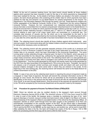 15.5.3 At the end of customer banking hours, the bank branch should identify all those challans
against which payment has been received in cash for the day or for which payments by cheque/draft
have been realised for the day. As the details of all these challans are already in the bank’s computer
system, the bank should generate a file containing all the challan data for which payments have been
realised for that day and transmit it to its Nodal Branch for onward transmission to the Income Tax
Department’s Tax Information Network (TIN) through the banks' Link Cell. These electronic challans are
further segregated at the National Computer Centre of the I.T. Department into the various Regional
computer Centres. However, the non- computerized/ non- networked authorized branches should
ensure that data is transmitted from its nearest computerized/ networked branch to the Nodal Branch. It
should be ensured that no challan for which payment has been realised on that day is left out. A running
scroll serial number extending through a financial year (1st
April to 31st
March) will be given to the
records relating to each type of tax (major head) which are transmitted on a particular day. The
complete data structure of records and the file which are to be transmitted by the bank to the
Department will be in the format prescribed by the Income-tax Department. The collecting branch will in
no case alter the online data file at its end after it has been transmitted to the Income Tax Department.
15.5.4 The collecting branch should also identify all those challans against which instruments were
returned unpaid. Such instruments along with the related challans should be kept separately in the bank
for taking further necessary action as deemed fit.
15.5.5 The collecting branch will also generate separate printouts of the scrolls as in annexure and
summary in Form in Annexure 3 based on the type of tax (major head-wise) on a daily basis from the
challan data on its computer, which has been transmitted to the Income-tax Department. The same
running serial number extending through a financial year (1st April to 31st March), which was given to
the scrolls transmitted for the relevant day, prefixed by the appropriate abbreviation of the type of tax
(major head) concerned, will be printed on the scroll. The collecting branch will in no case generate any
printed scrolls or summary from data, which is changed in any manner from the data earlier transmitted
to the Department. Thus the scrolls generated by the branch will exactly match the scrolls generated by
the RCC from the data transmitted to the Department's TIN on-line by the bank. Thereafter, the branch
will prepare a set of computer printed summary and receipts scrolls and attach with each scroll the
physical challans arranged in the same serial order in which they are entered in the scrolls. At the
beginning of the next working day, the receiving branch will forward the same to the Nodal Branch for
onward transmission to the ZAO.
15.5.6 In case of any error by the collecting bank branch in reporting the amount of payment made by
a taxpayer or major head of payment, the bank will transmit the corrected information on-line to TIN
through an error record, the format for which will be as prescribed by the Income-tax Department.
Rectification of the errors in the amount and the head of account will also be reported to ZAO through
‘Error Scroll” to be sent through Nodal branch. Only the amount of tax payment as reported by the bank
to the TIN will be accepted by the Income-tax Department as the payment made by the taxpayer.
15.6 Procedure for payment of Income Tax Refund Orders (ITROs)/ECS
15.6.1 Direct tax refunds can also be credited directly to the taxpayer’s bank account through
Electronic Clearance Service (ECS) of RBI. The detailed scheme of ECS has been issued by RBI
In order to avail of this facility, the taxpayer gives a mandate by mentioning the type of his bank
account (Savings or Current), account number and bank branch code (9 digit) in his Return of Income.
After processing of the taxpayer’s Returns and determination of the refund by the Assessing Officer, all
taxpayers’ refunds (in which credit through ECS has been sought) in the jurisdiction of an RCC are
automatically consolidated on the computer system at the RCC. All this refund data is downloaded,
encrypted and copied onto a magnetic media (floppy or rewriteable CD) or transmitted electronically.
This is sent by the RCC to the RBI/SBI, as the case may be, and another one will be sent to local ZAO.
After validating the data in the file, the bank will forward two copies of the file in floppy / CD to RBI
(NCC) for processing and the third copy will be sent to ZAO for their record. . .
301
 