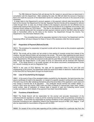 The RBI (National Clearing Cell) will decrypt the file, based on secured keys as determined in
consultation with the Department. After validating the data, the RBI will debit the account of Sponsor
Bank and credit the accounts of the Destination banks for crediting the amounts to the accounts of tax
assessees.
A single debit to the Department’s account appears in the payment (refund) data transmitted by the
bank to the Income Tax Department for that day. Separate Payment Scrolls will be prepared for refunds
made through ECS. In case any of these credits to the taxpayer’s accounts are not effected due to
reasons like closing of the account etc., the same is later accounted for by a separate minus entry in the
Payment Scroll marked as ‘ECS Return’. The files in the electronic media (floppy or rewriteable CD
etc.) are returned along with the computer printed payment (refund) scroll to the ZAO while the same
data is transmitted online by the bank to the Income Tax Department through the Income Tax
Department’s Tax Information Network (TIN).
The uncredited items will be separately reported to the Income Tax Department and the
Assessing Officer will issue cheques for these in favour of the assesses under the manual system.
15.7 Preparation of Payment (Refund) Scrolls
15.7.1 The procedure for preparation of payment scrolls will be the same as the procedure applicable
to Receipts scrolls.
15.7.2 The scrolls will be made into set similar to that relating to receipts except that instead of the
challans, the paid Refund Orders will accompany the scrolls. The entire data regarding the paid refund
vouchers will be transmitted electronically by the paying bank to the Link Cell for onward transmission
to the Department’s TIN while the physical scrolls with the paid Refund Order will be forwarded to the
ZAO through the Nodal Branch. In the cases of ECS, no instrumrnts will be received with Payment
scroll. If the Nodal Branch is not locally situated, all the above documents (receipt/payment scrolls
etc.) should invariably be sent by Registered Post.
15.7.3 In the case of ECS Refunds, the data will be transmitted online to the Link Cell and
subsequently to the Income Tax Department while the same ECS detail on electronic media will be sent
to the local ZAO by Paying Bank through the Nodal branch
15.8 Loss of Counterfoil by the taxpayer
15.8.1 In the event of loss of the receipted challan counterfoil by the depositor, the bank branches may
issue a certificate of credit to the depositor, on receipt of a specific request in writing from the assessee.
The bank may do this after satisfying themselves about the bona fides of the applicant in each case and
may charge a nominal fee at its discretion. The certificate should mention the challan details i.e.
amount, bank name and branch, BSR Code and Date of Deposit of cheque/cash major head, challan
serial number, date of realization of cheque /date of deposit of cash and Collecting branch scroll
number and date on which details of tax payment have been transmitted earlier.
15.9 Functions of Nodal Branch
15.9.1 The Nodal Branch will be responsible for the prompt and accurate transmission of the
collections/refunds reported to it daily by all the receiving branches under its jurisdiction (including its
own receipts). It will further be responsible for prompt remittance of the collections of all the receiving
branches (including its own collections) linked to the Government account at RBI, CAS, Nagpur. It will
also be responsible for reconciliation of figures with the ZAO.
15.9.2 On receipt of the on-line data regarding all the challans realized for a particular day from the
302
 
