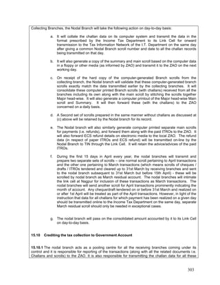Collecting Branches, the Nodal Branch will take the following action on day-to-day basis:
a. It will collate the challan data on its computer system and transmit the data in the
format prescribed by the Income Tax Department to its Link Cell for onward
transmission to the Tax Information Network of the I.T. Department on the same day
after giving a common Nodal Branch scroll number and date to all the challan records
being transmitted on that day.
b. It will also generate a copy of the summary and main scroll based on the computer data
in a floppy or other media (as informed by ZAO) and transmit it to the ZAO on the next
working day.
c. On receipt of the hard copy of the computer-generated Branch scrolls from the
collecting branch, the Nodal branch will validate that these computer-generated branch
scrolls exactly match the data transmitted earlier by the collecting branches. It will
consolidate these computer printed Branch scrolls (with challans) received from all the
branches including its own along with the main scroll by stitching the scrolls together
Major head-wise. It will also generate a computer printout of the Major head-wise Main
scroll and Summary. It will then forward these (with the challans) to the ZAO
concerned on a daily basis.
d. A Second set of scrolls prepared in the same manner without challans as discussed at
(c) above will be retained by the Nodal branch for its record.
e. The Nodal branch will also similarly generate computer printed separate main scrolls
for payments (i.e. refunds), and forward them along with the paid ITROs to the ZAO. It
will also forward ECS refund details on electronic media to the local ZAO. The refund
data (in respect of paper ITROs and ECS refund) will be transmitted on-line by the
Nodal Branch to TIN through the Link Cell. It will retain the advice/advices of the paid
ITROs.
f. During the first 15 days in April every year, the nodal branches will transmit and
prepare two separate sets of scrolls – one normal scroll pertaining to April transactions
and the other one pertaining to March transactions (which means scrolls of cheques /
drafts / ITROs tendered and cleared up to 31st March by receiving branches and sent
to the nodal branch subsequent to 31st March but before 15th April) - these will be
scrolled by nodal branch as March residual account. The nodal branches will intimate
the link cell at Nagpur for inclusion of these transactions as March transactions. The
nodal branches will send another scroll for April transactions prominently indicating the
month of account. Any cheque/draft tendered on or before 31st March and realized on
or after 1st April will be treated as part of the April transactions. However, in light of the
instruction that data for all challans for which payment has been realized on a given day
should be transmitted online to the Income Tax Department on the same day, separate
March residual scroll should only be needed in exceptional cases.
g. The nodal branch will pass on the consolidated amount accounted by it to its Link Cell
on day-to-day basis.
15.10 Crediting the tax collection to Government Account
15.10.1 The nodal branch acts as a pooling centre for all the receiving branches coming under its
control and it is responsible for reporting of the transactions (along with all the related documents i.e.
Challans and scrolls) to the ZAO. It is also responsible for transmitting the challan data for all these
303
 