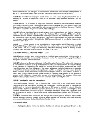 transactions to its link cell at Nagpur for onward online transmission to the Income Tax Department as
well as for crediting the amount collected to RBI (Central Accounts Section or CAS), Nagpur.
15.10.2 The Nodal Branch will prepare a daily memo and send it on a daily basis to its Link Cell at
Nagpur (GAD, Mumbai in case of SBI) which in turn will make a daily settlement with RBI, CAS, and
Nagpur.
15.10.3 The Link Cell of the bank at Nagpur will consolidate the challan data received from the Nodal
Branch for transmission to the Department's Tax Information Network (TIN) and will also monitor the
daily receipts and check the accuracy of the daily memos received from the Nodal Branches. The Link
Cell will then transmit the daily memos to CAS, RBI, and Nagpur.
15.10.4 The Nodal Branches of the banks will carry out monthly reconciliation with ZAOs of the amount
settled by them with their Link Cell at Nagpur. On the basis of their records the ZAOs will verify the
statements received from the Nodal Branches both major head-wise and Nodal Bank-wise. In case of
any discrepancy, the Nodal Branch will carry out the corrections immediately and adjust the difference
in the amount already credited / debited to the CBDT’s account through its Link Cell at Nagpur under
information to the ZAO.
15.10.5 For the purpose of final reconciliation of the transactions with ZAOs and the Link Cell,
the CAS, RBI, Nagpur will generate a monthly statement and furnish the same to ZAO and the Link Cell
of the banks. RBI, CAS, Nagpur will furnish by 20th of the following month, a monthly analysis
indicating major head-wise receipts / refunds etc. to the CCA, CBDT.
15.11 ELECTRONIC PAYMENT OF DIRECT TAXES
15.11.1 Payment of direct taxes through internet is the latest value addition to the existing method of
paying direct taxes at the counters of the designated banks. The procedure for paying Direct Taxes
through the Internet is outlined as follows:
15.11.2 The Income-tax Department through the Tax Information Network (TIN) will provide a screen at
its website for the taxpayers to fill up electronic challan in the prescribed proforma. It will be mandatory
for the taxpayers to quote PAN/TAN, Name and address of the taxpayers, Assessment year, Major
Head, Minor Head, and Type of Payment. The system will validate the PAN/TAN against the database
of PANs/TANs and also ensure that other particulars are filled up properly with valid codes. Once the
data is validated, a drop down menu will appear indicating the names of various banks iauthrised to
collect taxes through Internet and the payee will have to choose a bank in which he has an internet
account. A link will transfer the data to the web site of the selected bank. The taxpayers will complete
the transaction using the internet username and password allotted to him by his bank.
15.11.3 Procedure for reporting transactions
On the basis of PAN Database , NSDL will stamp ZAO name/ Code on the challan format and the
Central Server of the bank would segregate the Challan data ZAO wise and send to the respective
Nodal branch of the bank situated at the 24 stations. CIN would be allotted by Internet Collecting
Branch and the BSR Code of Internet Collection Branch would also be used in generating this. Once
challan is downloaded at Focal Point Branch, it would send the challan and scroll to concerned ZAOs
and funds would be settled by the bank for normal challan as well as e-challans with RBI through its
Link Cell.
15.11.4 On completion of the transaction, the taxpayer will have an option to download the counterfoil
from the website of the bank. This will contain all details available that re usually given in the hard copy
of the counterfoil including Challan, Identification Number (CIN).
15.12 Role of banks
Participating banks having net banking facilities will allocate one particular branch as the
304
 