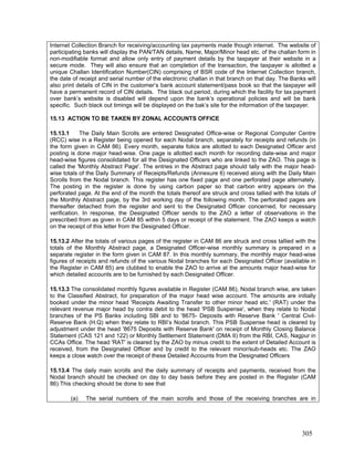 Internet Collection Branch for receiving/accounting tax payments made though internet. The website of
participating banks will display the PAN/TAN details, Name, Major/Minor head etc. of the challan form in
non-modifiable format and allow only entry of payment details by the taxpayer at their website in a
secure mode. They will also ensure that an completion of the transaction, the taxpayer is allotted a
unique Challan Identification Number(CIN) comprising of BSR code of the Internet Collection branch,
the date of receipt and serial number of the electronic challan in that branch on that day. The Banks will
also print details of CIN in the customer’s bank account statement/pass book so that the taxpayer will
have a permanent record of CIN details. The black out period, during which the facility for tax payment
over bank’s website is disabled will depend upon the bank’s operational policies and will be bank
specific. Such black out timings will be displayed on the bak’s site for the information of the taxpayer.
15.13 ACTION TO BE TAKEN BY ZONAL ACCOUNTS OFFICE
15.13.1 The Daily Main Scrolls are entered Designated Office-wise or Regional Computer Centre
(RCC) wise in a Register being opened for each Nodal branch, separately for receipts and refunds (in
the form given in CAM 86). Every month, separate folios are allotted to each Designated Officer and
posting is done major head-wise. One page is allotted each month for recording date-wise and major
head-wise figures consolidated for all the Designated Officers who are linked to the ZAO. This page is
called the 'Monthly Abstract Page'. The entries in the Abstract page should tally with the major head-
wise totals of the Daily Summary of Receipts/Refunds (Annexure 6) received along with the Daily Main
Scrolls from the Nodal branch. This register has one fixed page and one perforated page alternately.
The posting in the register is done by using carbon paper so that carbon entry appears on the
perforated page. At the end of the month the totals thereof are struck and cross tallied with the totals of
the Monthly Abstract page, by the 3rd working day of the following month. The perforated pages are
thereafter detached from the register and sent to the Designated Officer concerned, for necessary
verification. In response, the Designated Officer sends to the ZAO a letter of observations in the
prescribed from as given in CAM 85 within 5 days or receipt of the statement. The ZAO keeps a watch
on the receipt of this letter from the Designated Officer.
15.13.2 After the totals of various pages of the register in CAM 86 are struck and cross tallied with the
totals of the Monthly Abstract page, a Designated Officer-wise monthly summary is prepared in a
separate register in the form given in CAM 87. In this monthly summary, the monthly major head-wise
figures of receipts and refunds of the various Nodal branches for each Designated Officer (available in
the Register in CAM 85) are clubbed to enable the ZAO to arrive at the amounts major head-wise for
which detailed accounts are to be furnished by each Designated Officer.
15.13.3 The consolidated monthly figures available in Register (CAM 86), Nodal branch wise, are taken
to the Classified Abstract, for preparation of the major head wise account. The amounts are initially
booked under the minor head 'Receipts Awaiting Transfer to other minor head etc.' (RAT) under the
relevant revenue major head by contra debit to the head 'PSB Suspense', when they relate to Nodal
branches of the PS Banks including SBI and to '8675- Deposits with Reserve Bank ' Central Civil-
Reserve Bank (H.Q) when they relate to RBI’s Nodal branch. This PSB Suspense head is cleared by
adjustment under the head '8675 Deposits with Reserve Bank' on receipt of Monthly Closing Balance
Statement (CAS 121 and 122) or Monthly Settlement Statement (DMA II) from the RBI, CAS, Nagpur in
CCAs Office. The head 'RAT' is cleared by the ZAO by minus credit to the extent of Detailed Account is
received, from the Designated Officer and by credit to the relevant minor/sub-heads etc. The ZAO
keeps a close watch over the receipt of these Detailed Accounts from the Designated Officers
15.13.4 The daily main scrolls and the daily summary of receipts and payments, received from the
Nodal branch should be checked on day to day basis before they are posted in the Register (CAM
86).This checking should be done to see that
(a) The serial numbers of the main scrolls and those of the receiving branches are in
305
 