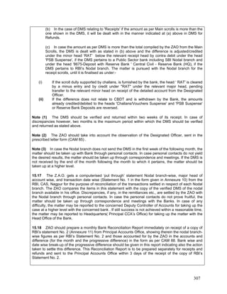 (b) In the case of DMS relating to 'Receipts' if the amount as per Main scrolls is more than the
one shown in the DMS, it will be dealt with in the manner indicated at (a) above in DMS for
Refunds.
(c) In case the amount as per DMS is more than the total compiled by the ZAO from the Main
Scrolls, the DMS is dealt with as stated in (b) above and the difference is adjusted/credited
under the minor head ‘RAT’ below the relevant receipt head by contra debit under the head
'PSB Suspense', if the DMS pertains to a Public Sector bank including SBI Nodal branch and
under the head '8675-Deposit with Reserve Bank ' Central Civil - Reserve Bank (HQ), if the
DMS pertains to RBI’s Nodal branch. The matter is pursued with the Nodal branch for the
receipt scrolls, until it is finalised as under:-
(i) If the scroll dully supported by challans, is furnished by the bank, the head ‘ RAT' is cleared
by a minus entry and by credit under "RAT" under the relevant major head, pending
transfer to the relevant minor head on receipt of the detailed account from the Designated
Officer.
(ii) If the difference does not relate to CBDT and is withdrawn by the Bank, the amounts
already credited/debited to the heads 'Challans/Vouchers Suspense' and 'PSB Suspense'
or Reserve Bank Deposits are reversed.
Note (1) The DMS should be verified and returned within two weeks of its receipt. In case of
discrepancies however, two months is the maximum period within which the DMS should be verified
and returned as stated above.
Note (2) The ZAO should take into account the observation of the Designated Officer, sent in the
prescribed letter form (CAM 85) .
Note (3) In case the Nodal branch does not send the DMS in the first week of the following month, the
matter should be taken up with Bank through personal contacts. In case personal contacts do not yield
the desired results, the matter should be taken up through correspondence and meetings. If the DMS is
not received by the end of the month following the month to which it pertains, the matter should be
taken up at a higher level.
15.17 The Z.A.O. gets a computerised ‘put through’ statement Nodal branch-wise, major head of
account wise, and transaction date wise (Statement No. 1 in the form given in Annexure 10) from the
RBI, CAS, Nagpur for the purpose of reconciliation of the transactions settled in respect of each Nodal
branch. The ZAO compares the items in this statement with the copy of the verified DMS of the nodal
branch available in his office. Discrepancies, if any, in the remittances etc., are settled by the ZAO with
the Nodal branch through personal contacts. In case the personal contacts do not prove fruitful, the
matter should be taken up through correspondence and meetings with the Banks. In case of any
difficulty, the matter may be reported to the concerned Deputy Controller of Accounts for taking up the
case at a higher level with the concerned bank . If still success is not achieved within a reasonable time,
the matter may be reported to Headquarters( Principal CCA’s Office) for taking up the matter with the
Head Office of the Bank.
15.18 ZAO should prepare a monthly Bank Reconciliation Report immediately on receipt of a copy of
RBI’s statement No. 2 (Annexure 11) from Principal Accounts Office, showing therein the nodal branch-
wise figures as per RBI’s Statement No. 2 and those accounted for by the ZAO in the accounts and
difference (for the month and the progressive difference) in the form as per CAM 88. Bank wise and
date wise break-up of the progressive difference should be given in this report indicating also the action
taken to settle this difference. This Reconciliation Report is to be prepared separately for receipts and
refunds and sent to the Principal Accounts Office within 3 days of the receipt of the copy of RBI’s
Statement No. 2.
307
 