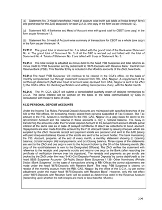 (b) Statement No. 3 Nodal branchwise, Head of account wise (with sub-totals at Nodal branch level)
and grand total for the ZAO separately for each Z.A.O. one copy in the form as per Annexure 12).
(c) Statement NO. 4 Bankwise and Head of Account wise with grand total for CBDT (one copy) in the
form as per Annexure 13.
(d) Statement No. 5 Head of Account-wise summary of transactions for CBDT as a whole (one copy)
in the form as per Annexure 14.
15.21.2 The grand total of statement No. 5 is tallied with the grand total of the Bank-wise Statement
No. 4. The grand total of Statement No. 3 of all the ZAO is worked out and tallied with the total of
Statement No. 4. Totals of Statement No. 2 are tallied with those of Statement No. 3.
15.21.3 The total receipt is adjusted as minus debit to the head PSB Suspense and total refunds as
minus credit to 'PSB Suspense' and by debit/credit to ‘8675 Deposits with Reserve Bank ' Central Civil
Reserve Bank (PSB). This Transfer Entry is included in the Monthly accounts of the ZAO, New Delhi.
15.21.4 The head ‘PSB Suspense’ will continue to be cleared in the CCA’s office, on the basis of
monthly computerised 'put through statement' received from RBI, CAS, Nagpur. A copy/extract of the
put through statement (ZAO wise, head of account wise) received from CAS, Nagpur is sent to the ZAO
by the CCA’s office, for checking/verification and settling discrepancies, if any, with the Nodal branch.
15.21.5 The Pr. CCA, CBDT will submit a consolidated quarterly report of delayed remittances to
C.G.A. The penal interest will be worked on the basis of the rates communicated by CGA in
consultation with Reserve Bank of India.
15.22 PERSONAL DEPOSIT ACCOUNTS
Under the Income Tax Rules, Personal Deposit Accounts are maintained with specified branches of the
SBI or the RBI offices, for depositing money seized from persons suspected of Tax Evasion. The Tax
amount in the P.D. Account is transferred to the RBI, CAS, Nagpur on a daily basis for credit to the
Government Account and the balance in these accounts is only a notional balance. The delay in
transferring the amounts under the Personal Deposit Account to the Government account attracts penal
interest at the same rate as in case of delayed remittance of direct tax collections to Govt. account.
Repayments are also made from this account by the P.D. Account holder by issuing cheques which are
supplied by the ZAO. Separate receipt and payment scrolls are prepared and sent to the ZAO (along
with paid cheques/challans). Copies of the scrolls are sent to the account holder. The bank maintaining
the P.D. Account, prepares, at the end of every month, a monthly statement showing (i) Opening
balance; (ii) total receipts; (iii) total payments; and (iv) Closing balance. Three copies of the statements
are sent to the ZAO and one copy is sent to the Account holder by the 5th of the following month. (No
copy of the scroll/statement is sent to the Designated Officers). The ZAO verifies the statement with
reference to the receipts and payments scrolls and returns one copy to the Bank (after recording the
certificate of verification thereon over his signature). The receipts and payments as per scrolls are
booked by the ZAO under the head '8443-Civil Deposits-Personal Deposits' by contra debit/credit to the
head '8658 Suspense Accounts-108-Public Sector Bank Suspense / 138- Other Nominated (Private
Sector) Bank Suspense'. In the case of transactions arising at RBI Offices the contra adjustments are
made under the head '8675-Deposits with Reserve Bank'. The head PSB Suspense is cleared on
receipt of the monthly account from the RBI, CAS, Nagpur, by the office of the C.C.A., by per contra
adjustment under the major head '8675-Deposits with Reserve Bank'. However, only the net effect
under '8675-Deposits with Reserve Bank' will be posted as debit/minus debit in the Revenue Account
(depending upon whether the net receipts are more or less than the refunds).
309
 