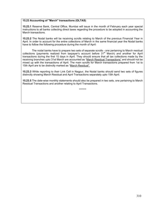 15.23 Accounting of "March" transactions (OLTAS)
15.23.1 Reserve Bank, Central Office, Mumbai will issue in the month of February each year special
instructions to all banks collecting direct taxes regarding the procedure to be adopted in accounting the
March transactions.
15.23.2 The Nodal banks will be receiving scrolls relating to March of the previous Financial Year in
April. In order to account for the entire collections of March in the same financial year the Nodal banks
have to follow the following procedure during the month of April:
The nodal banks have to prepare two sets of separate scrolls - one pertaining to March residual
collections (payments realized from taxpayer’s account before 31st
March) and another for April
transactions during the first 15 days in April. They should ensure that all tax collections made by the
receiving branches upto 31st March are accounted as “March Residual Transactions” and should not be
mixed up with the transactions of April. The main scrolls for March transactions prepared from 1st to
15th April are to be distinctly marked as “March Residual”.
15.23.3 While reporting to their Link Cell in Nagpur, the Nodal banks should send two sets of figures
distinctly showing March Residual and April Transactions separately upto 15th April.
15.23.5 The date-wise monthly statements should also be prepared in two sets, one pertaining to March
Residual Transactions and another relating to April Transactions.
*******
310
 