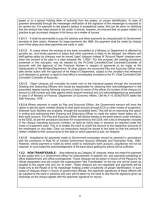 payee or to a person holding letter of authority from the payee, on proper identification. In case of
payment demanded through the messenger verification of the signature of the messenger is required to
be carried out. For payment to the payee's banker in exceptional cases, this can be done on certifying
that the amount has been placed to his credit. It should, however, be ensured that no payee makes it a
practice to get uncrossed cheques in his favour as a matter of course.
1.5.1.1 It shall be permissible to pay the salaries and other payments by cheques/cash to Government
servants at their option. However for large payments like HBA, the payment shall be made by cheque
even if the salary and other payments are made in cash.
1.5.1.2 In cases where the working of any bank accredited to a Ministry or Department is affected by
go-slow etc. and timely payment of salary and other payments is likely to be delayed, the officers and
staff getting salary by cheques may be issued 'open' cheques instead of 'Account Payee' cheques even
when the amount to be paid in a case exceeds Rs. 1,000/-. For this purpose, the existing provisions
contained in this sub-para, may be relaxed by the Pr.Chief Controller/Chief Controller/Controller of
accounts with the approval of the Financial Adviser in respect of payments to be made at the
headquarters of the Ministry/Department. At other places, the concerned Pay and Accounts Officer may
take similar action with the approval of his Head of Department, subject to the condition that whenever
such relaxation is granted, a report to that effect is immediately furnished to the Pr. Chief Controller/Chief
Controller/ Controller of Accounts.
1.5.1.3 'Open' cheques will invariably be made over to the individual payees through the concerned
Drawing and Disbursing Officers who would be responsible for obtaining their acknowledgement in the
prescribed register having following columns (i) date (ii) name of the officer (iii) number of the cheque (iv)
amount (v) bill number and date against which amount received and (vi) acknowledgement as prescribed
in para 5 of Ministry of Finance, Department of Economic Affairs, OM No.F.10 (9)-B(TR)/76 dated the
28th February, 1976.
1.5.1.4 Where payment is made by Pay and Accounts Officer, the Government servant will have the
option to get the same credited directly to their bank account through ECS or other modes of e-payment,
wherever such facilities are available, through the accredited bank. This will be on exercising this option
in writing and authorizing their Drawing and Disbursing Officer to credit the salary/ leave salary etc. in
their bank account. The Pay and Accounts Officer will advise directly to the bank branch under intimation
to the DDO, as per the procedure laid down for e-payments by the CGA, with a list of employees included
in the cheque indicating accounts numbers, at least as many days in advance as required under the
mode of e-payment used. This is to enable the bank to credit the amount to the respective accounts of
the employees on due date. Clear cut instructions should be issued to the bank so that the amount is
neither credited to their account prior to the date on which payment is due, nor delayed.
1.5.1.5 Acquittance for payments made to Government employees should be obtained in accordance
with the provisions of Rule 92 of Central Government Account (Receipts and Payments) Rule, 1983.
However, where payment is made by direct credit to individual's bank account, acquittance will not be
required. In such cases the acknowledgement of the bank about getting the advice will be sufficient.
1.5.2 NON-TRANSFERABLE- Also referred to as Category ‘B’ cheques, these are meant for payment
to the payee who is a Government officer for disbursement of salaries etc. and payments pertaining to
office establishment and office contingencies. These cheques will be drawn in favour of the Payee by his
official designation and will contain the superscription 'Not Transferable' on the top and will be drawn as
payable to the payee only and not 'to order'. These cheques are not negotiable and payments will be
made only to the Payee or to his messenger holding a letter of authority on proper identification. In such
cases of cheques drawn in favour of government officials, the specimen signatures of these officers will
be supplied to the bank in advance and care will be taken by the bank to see that the signature given as
discharge on the cheque agrees with the specimen signature on record.
8
 