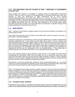 1.5.3 NOT NEGOTIABLE AND NOT PAYABLE IN CASH - CREDITABLE TO GOVERNMENT
ACCOUNT ONLY
These cheques also referred to, as Category ‘C’ cheques contain the superscription 'Government
Account'. These are meant for payment of inter-departmental or inter-governmental claims other than
payment of loans and grants-in-aid to State Governments and to Union Territory
Governments/Administrations and supply debits referred to in para 8.8 of Chapter 8. This will be
irrespective of location of the payer and payee offices, and will be arranged only by issue of cheques of
this category and not by demand drafts. Reserve Bank of India, Central Office, Mumbai vide their letter
No. 2669/GA 64(12)/79-80 dated the 12th May, 1980 addressed to all the Public Sector Banks
transacting Government business, have issued directions for encashment of outstation cheques of this
category pertaining to 'Government Account' at par.
1.6 BANK DRAFTS
1.6.1 Payment by bank drafts to outstation payees by Pay and Accounts Offices is permissible in the
following types of cases:
(a) All cases where payment has to be made by bank drafts either under the provisions of any law, or
other legal or contractual obligations;
(b) Payment towards pay and allowances and other personal entitlements of outstation establishments
including contingencies etc. In such cases the bank drafts will be issued in favour of drawing and
disbursing officer of the concerned outstation office to enable disbursement of pay and allowances and
other personal entitlements of staff, office contingencies etc. in cash. The bank draft will be drawn in
favour of the D.D.O. by designation (and the word 'ONLY' added after the designation of the 'Payee) and
bear the superscription 'not transferable'. Bank drafts for the regular monthly pay and allowances of
establishment will also bear the superscription 'Not to be Presented Before.....' (The earliest date on
which the payment can be made under Rule 64 of C.G.A (Receipt & Payment) Rule, 1983).
(c) In case e-payment facility for direct payment to bank account is not available, the Public Sector
Undertakings and Corporations (Other than local bodies) set up by Government should open bank
accounts at the station where the Pay and Accounts Office concerned is located, in order to facilitate
payment to them by crossed, negotiable cheques only. Wherever payments cannot be arranged through
this mode, the same may be arranged by crossed demand draft(s).
(d) Payments to semi-Government/private institutions/ private companies/individuals, etc. not covered
under (a) to (c) above and located at outstations may by made through crossed bank draft or direct credit
to their bank account through the mode of e-payment as per the prescribed procedure.
1.6.2 For obtaining the bank drafts required for outstation payments, the Pay and Accounts Officer will
present a requisition in Form SY 288 duly supported by a statement in duplicate showing the particulars
of the bank drafts required along with a Cheque of category ‘A’ for the total amount drawn in favour of the
bank as payee. If any special superscription is required to be made in the draft such as 'Account Payee',
'Not Transferable' or 'Not to be Presented Before.......', a specific request to this effect should be sent
along with the requisition. A Register of Requisition of Bank Drafts should be maintained as indicated in
para 2.3.4. of chapter 2 of this manual.
1.6.3 PAYMENT BY MAIL TRANSFER
1.6.3 (i) It has been decided in consultation with Reserve Bank of India that accredited Banks will also
extend to the Departmentalised Central Government Ministries/Departments the facility of remittance of
9
 