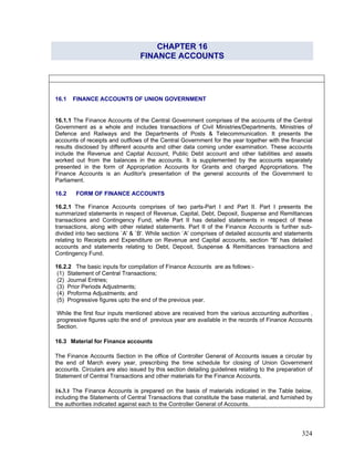 CHAPTER 16
FINANCE ACCOUNTS
16.1.1 The Finance Accounts of the Central Government comprises of the accounts of the Central
Government as a whole and includes transactions of Civil Ministries/Departments, Ministries of
Defence and Railways and the Departments of Posts & Telecommunication. It presents the
accounts of receipts and outflows of the Central Government for the year together with the financial
results disclosed by different acounts and other data coming under examination. These accounts
include the Revenue and Capital Account, Public Debt account and other liabilities and assets
worked out from the balances in the accounts. It is supplemented by the accounts separately
presented in the form of Appropriation Accounts for Grants and charged Appropriations. The
Finance Accounts is an Auditor's presentation of the general accounts of the Government to
Parliament.
16.2 FORM OF FINANCE ACCOUNTS
16.2.1 The Finance Accounts comprises of two parts-Part I and Part II. Part I presents the
summarized statements in respect of Revenue, Capital, Debt, Deposit, Suspense and Remittances
transactions and Contingency Fund, while Part II has detailed statements in respect of these
transactions, along with other related statements. Part II of the Finance Accounts is further sub-
divided into two sections `A' & `B'. While section `A' comprises of detailed accounts and statements
relating to Receipts and Expenditure on Revenue and Capital accounts, section "B' has detailed
accounts and statements relating to Debt, Deposit, Suspense & Remittances transactions and
Contingency Fund.
16.2.2 The basic inputs for compilation of Finance Accounts are as follows:-
(3) Prior Periods Adjustments;
The Finance Accounts Section in the office of Controller General of Accounts issues a circular by
the end of March every year, prescribing the time schedule for closing of Union Government
accounts. Circulars are also issued by this section detailing guidelines relating to the preparation of
Statement of Central Transactions and other materials for the Finance Accounts.
16.1 FINANCE ACCOUNTS OF UNION GOVERNMENT
(1) Statement of Central Transactions;
(2) Journal Entries;
(4) Proforma Adjustments; and
(5) Progressive figures upto the end of the previous year.
While the first four inputs mentioned above are received from the various accounting authorities ,
progressive figures upto the end of previous year are available in the records of Finance Accounts
Section.
16.3 Material for Finance accounts
16.3.1 The Finance Accounts is prepared on the basis of materials indicated in the Table below,
including the Statements of Central Transactions that constitute the base material, and furnished by
the authorities indicated against each to the Controller General of Accounts.
324
 