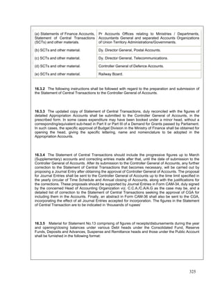 16.3.2 The following instructions shall be followed with regard to the preparation and submission of
the Statement of Central Transactions to the Controller General of Accounts.
16.3.3 The updated copy of Statement of Central Transactions, duly reconciled with the figures of
detailed Appropriation Accounts shall be submitted to the Controller General of Accounts, in the
prescribed form. In some cases expenditure may have been booked under a minor head, without a
corresponding/equivalent sub-head in Part II or Part III of a Demand for Grants passed by Parliament.
In such cases, the specific approval of Budget Division in the Ministry of Finance shall be obtained for
opening the head, giving the specific lettering, name and nomenclature to be adopted in the
Appropriation Accounts.
16.3.4 The Statement of Central Transactions should include the progressive figures up to March
(Supplementary) accounts and correcting entries made after that, until the date of submission to the
Controller General of Accounts. After its submission to the Controller General of Accounts, any further
correction to the Statement of Central Transactions that becomes necessary, will be carried out by
proposing a Journal Entry after obtaining the approval of Controller General of Accounts. The proposal
for Journal Entries shall be sent to the Controller General of Accounts up to the time limit specified in
the yearly circular of Time Schedule and Annual closing of Accounts, along with the justifications for
the corrections. These proposals should be supported by Journal Entries in Form CAM-34, duly signed
by the concerned Head of Accounting Organization viz. C.C.A./C.A/A.G as the case may be, and a
detailed list of correction to the Statement of Central Transactions seeking the approval of CGA for
including them in the Accounts. Finally, an abstract in Form CAM-36 shall also be sent to the CGA,
incorporating the effect of all Journal Entries accepted for incorporation. The figures in the Statement
of Central Transaction are to be indicated in ‘thousands of rupees’
Pr Accounts Offices relating to Ministries / Departments,
Accountants General and separated Accounts Organizations
of Union Territory Administrations/Governments.
(a) Statements of Finance Accounts,
Statement of Central Transactions
(SCTs) and other materials.
(b) SCTs and other material. Dy. Director General, Postal Accounts.
(c) SCTs and other material.
16.3.5 Material for Statement No.13 comprising of figures of receipts/disbursements during the year
and opening/closing balances under various Debt heads under the Consolidated Fund, Reserve
Funds, Deposits and Advances, Suspense and Remittance heads and those under the Public Account
shall be furnished in the following format:
Dy. Director General, Telecommunications.
(d) SCTs and other material. Controller General of Defence Accounts.
(e) SCTs and other material. Railway Board.
325
 