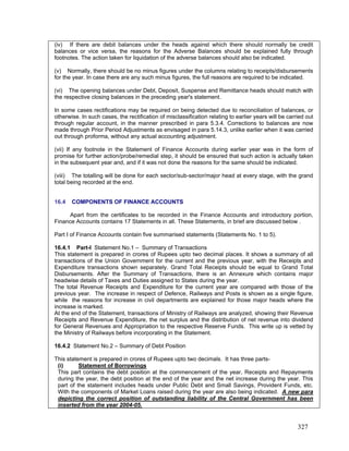(iv) If there are debit balances under the heads against which there should normally be credit
balances or vice versa, the reasons for the Adverse Balances should be explained fully through
footnotes. The action taken for liquidation of the adverse balances should also be indicated.
(v) Normally, there should be no minus figures under the columns relating to receipts/disbursements
for the year. In case there are any such minus figures, the full reasons are required to be indicated.
(vi) The opening balances under Debt, Deposit, Suspense and Remittance heads should match with
the respective closing balances in the preceding year's statement.
In some cases rectifications may be required on being detected due to reconciliation of balances, or
otherwise. In such cases, the rectification of misclassification relating to earlier years will be carried out
through regular account, in the manner prescribed in para 5.3.4. Corrections to balances are now
made through Prior Period Adjustments as envisaged in para 5.14.3, unlike earlier when it was carried
out through proforma, without any actual accounting adjustment.
16.4 COMPONENTS OF FINANCE ACCOUNTS
Apart from the certificates to be recorded in the Finance Accounts and introductory portion,
Finance Accounts contains 17 Statements in all. These Statements, in brief are discussed below .
16.4.1 Part-I Statement No.1 – Summary of Transactions
(i)
(vii) If any footnote in the Statement of Finance Accounts during earlier year was in the form of
promise for further action/probe/remedial step, it should be ensured that such action is actually taken
in the subsequent year and, and if it was not done the reasons for the same should be indicated.
(viii) The totalling will be done for each sector/sub-sector/major head at every stage, with the grand
total being recorded at the end.
Part I of Finance Accounts contain five summarised statements (Statements No. 1 to 5).
This statement is prepared in crores of Rupees upto two decimal places. It shows a summary of all
transactions of the Union Government for the current and the previous year, with the Receipts and
Expenditure transactions shown separately. Grand Total Receipts should be equal to Grand Total
Disbursements. After the Summary of Transactions, there is an Annexure which contains major
headwise details of Taxes and Duties assigned to States during the year.
The total Revenue Receipts and Expenditure for the current year are compared with those of the
previous year. The increase in respect of Defence, Railways and Posts is shown as a single figure,
while the reasons for increase in civil departments are explained for those major heads where the
increase is marked.
At the end of the Statement, transactions of Ministry of Railways are analyzed, showing their Revenue
Receipts and Revenue Expenditure, the net surplus and the distribution of net revenue into dividend
for General Revenues and Appropriation to the respective Reserve Funds. This write up is vetted by
the Ministry of Railways before incorporating in the Statement.
16.4.2 Statement No.2 – Summary of Debt Position
This statement is prepared in crores of Rupees upto two decimals. It has three parts-
Statement of Borrowings
This part contains the debt position at the commencement of the year, Receipts and Repayments
during the year, the debt position at the end of the year and the net increase during the year. This
part of the statement includes heads under Public Debt and Small Savings, Provident Funds, etc.
With the components of Market Loans raised during the year are also being indicated. A new para
depicting the correct position of outstanding liability of the Central Government has been
inserted from the year 2004-05.
327
 
