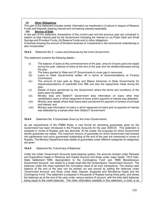 (ii) Other Obligations
This part of the statement includes similar information as mentioned in (i) above in respect of Reserve
Funds and Deposits (bearing interest and not bearing interest) seperately.
(iii) Service of Debt
In this part of the statement, transactions of the current year and the previous year are compared in
relation to total interest paid by the Government indicating the interest on (a) Public Debt and Small
Savings and Provident Funds, (b) Reserve Funds and (c) other obligations.
A footnote showing the amount of Dividend received on investments in the commercial undertakings is
also incorporated.
16.4.3 Statement No.3 – Loans and Advances by the Union Government
This statement contains the following details: -
(i) The balance of loans at the commencement of the year, amount of loans paid and repaid
during the year, balance of loans at the end of the year and net addition/decrease during
the year;
(ii) The loans granted to State and UT Governments to cover gap in resources;
(iv) The amount of loan paid as Ways and Means Advances to State Governments for
clearance/avoidance of overdrafts from RBI and also the repayments made during the
year;
(viii) Ministry wise information on loans in which repayment of loans and /or payment of interest
was defaulted by a loanee other than State/UT Government.
.
Under the Indian Government Accounts book-keeping system, the amounts booked under Receipts
and Expenditure heads in Revenue and Capital Account and those under major heads `7810 Inter-
State Settlement’,`7999- Appropriation to the Contingency Fund’ and `8680 Miscellaneous
Government Account’, are closed to a single head with the nomenclature `Government Account’. The
balances under this head represent the cumulative result of all such transactions. The closing cash
balance at the end of the year can be worked out and proved by adding the balances under
‘Government Account’ and those under Debt, Deposit, Suspense and Remittance heads and the
Contingency Fund. This statement is prepared in thousands of Rupees having three parts, and shows
the balances as at the end of the year under various sectors of account, with the total debit balances
bein
(iii) Loans to State Governments written off in terms of recommendations of Finance
Commission;
(v) Details of loans sanctioned by the Government where the terms and conditions of the
loans were not settled;
(vi) Ministry wise and State/UT Government wise information on loans other than
rehabilitation loans in which repayment of loans and/or payment of interest was defaulted;
(vii) Ministry wise details where fresh loans were sanctioned for payment of arrears of principal
and interest; and
.
16.4.4 Statement No. 4 Guarantees Given by the Union Governments
As per requirements of the FRBM Rules, a new format for disclosing guarantees given by the
Government has been introduced in the Finance Accounts for the year 2004-05. This statement is
prepared in crores of Rupees upto two decimals. At the outset, the purposes for which Government
stands guarantee are stated. The maximum amount of guarantee for which Government had entered
into agreements and sums guaranteed outstanding at the end of the year are mentioned in crores of
Rupees. The Ministry/ Department-wise details of guarantees under different categories (6 categories)
are given.
16.4.5 Statement No. 5-Summary of Balances
g equal to the credit balances. The other information available in this statement, in brief, is as
328
 