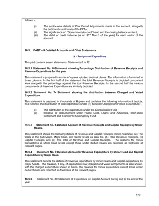 follows: -
(i) The sector-wise details of Prior Period Adjustments made in the account, alongwith
the debit and credit totals of the PPAs;
(ii)
(iii)
16.5.1 Statement No. 6-Statement showing Percentage Distribution of Revenue Receipts and
Revenue Expenditure for the year.
This statement is prepared in crores of rupees upto two decimal places. The information is furnished in
three columns. In the first half of the statement, the total Revenue Receipts is depicted component
wise alongwith the percentage against the total Revenue Receipts. In the second half the various
components of Revenue Expenditure are similarly depicted.
(ii) Breakup of disbursement under Public Debt, Loans and Advances, Inter-State
Settlement and Transfer to Contingency Fund
16.5.3 Statement No. 8-Detailed Account of Revenue Receipts and Capital Receipts by Minor
Heads.
This statement depicts the details of Revenue expenditure by minor heads and Capital expenditure by
major heads. The breakup, if any, of expenditure into Charged and Voted components is also shown,
with the charged expenditure shown in italics. The reasons for minus expenditure except those under
deduct heads are recorded as footnotes at the relevant pages.
16.5.5 Statement No.-10 Statement of Expenditure on Capital Account during and to the end of the
year.
The significance of “Government Account” head and the closing balance under it;
The debit or credit balance (as on 31st
March of the year) for each sector of the
account.
16.5 PART – II Detailed Accounts and Other Statements
A – Receipts and Expenditure
This part contains seven statements; Statements 6 to 12
16.5.2 Statement No. 7- Statement showing the distribution between Charged and Voted
Expenditure.
This statement is prepared in thousands of Rupees and contaiins the following information it depicts,
in a nutshell, the distribution of total expenditure under (F) between Charged and Voted expenditure: -
(i) The distribution of the expenditure under the Consolidated Fund
This statement shows the following details of Revenue and Capital Receipts minor headwise. (a) The
totals at the Sub-Major, Major head, and Sector levels as also the, (b) Total Revenue Receipts, (c)
Capital Receipts and (d) The total of Revenue and Capital Receipts. The reasons for minus
transactions at Minor head levels except those under deduct heads are recorded as footnotes at
relevant pages.
16.5.4 Statement No. 9 Detailed Account of Revenue Expenditure by Minor Head and Capital
Expenditure by Major Head.
329
 