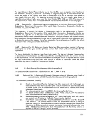 The expenditure on Capital Account during and to the end of the year, is depicted minor headwise in
this statement. However, due to non – availability of progressive figures at minor head levels, the
figures are shown at sub – major head level for major head 4076 and at the major head levels for
major heads 5002 and 5003. An appendix is added indicating the minor head – wise details of
expenditure incurred during the year under the Major Heads 4076, 5002 and 5003. The reasons for
minus expenditure except those under deduct heads are recorded as footnotes at relevant pages.
This statement, it contains full details of investments made by the Government in Statutory
Corporations, Government Companies, Other Joint Stock Companies, Co-operative Banks and
Societies, etc., upto the end of the year. Those enterprises which are under construction/expansion
are included in Part I of the statement while the enterprises already in operation are covered in Part II
of the statement. Dividend received during the year is mentioned in column (9) of the statement, and if
no dividend is received, the reasons thereof are recorded in the remarks column. Any PPA that affects
the investment is suitably explained in the footnote.
16.5.7 Statement No. 12 - Statement showing Capital and Other expenditure (outside the Revenue
Account) to end of the year and the principal sources from which funds were provided for that
expenditure
16.6 B – Debt, Deposit, Remittances and Contingency Fund
(v) Minor head wise details of the major head 8999 Cash Balance under the ‘Sector N
Cash Balance’. The opening balance under this major head is equal to the figure
under the column for Receipts while the closing balance is equal to the figure under
the column for Disbursements. A footnote comparing the closing balance under head
8999 – 102 Balance with Reserve Bank in this statement with the closing balance as
re
16.5.6 Statement No.11-Statement showing the Investments of the Union Government in Statutory
Corporations, Government Companies, Other Joint Stock Companies, Co-operative Banks and
Societies, etc., upto end of the year
The figures depicted in this statement are shown in two parts. The first part indicates the expenditure
on Capital account and on Loans and Advances while the second part indicates the sources of funds
for that expenditure. The net provision of funds for the current year should be equal to the total capital
and loan expenditure during the current year. Figures in respect of investment heads are shown
separately and are not included in the concerned sectors.
This part contains five statements i.e.Statement Nos. 13, 14, 14A, 15 & 16.
16.6.1 Statement No. 13-Statement of Receipts, Disbursements and Balances under heads of
account relating to Debt, Deposits, Remittances and Contingency Fund
This statement contains the following: -
(i) Details of Consolidated Fund at the beginning of the statement, with the Receipts and
Disbursements under Revenue and Capital account are shown in respective columns.
As these heads close to Government Account, there are no opening and closing
balances of these heads;
(ii) The balances against Major Head 8000 – Contingency Fund of India;
(iii) The details of transactions and balances under Public Account, with the details for
every minor head with sub-sector-wise breakup;
(iv) Aggregate totals are made at all levels viz sub – major head, major head, sub – sector
and sector levels. The total for the Public Account is also depicted;
ported by RBI, CAS, Nagpur is also recorded.
330
 