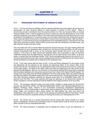 CHAPTER 17
Miscellaneous Issues.
17.1 PROCEDURE FOR PAYMENT OF ARREAR CLAIMS
17.1.1 The Pay and Accounts Offices under the departmentalized accounting system will not issue any
authorization on other Accounts Offices to make payment of arrears on their behalf. When a
Government servant is transferred from the payment control of a Pay and Accounts Office to another
Accounts Office/ Circle, it will be necessary to draw his claims for pay and allowances for issue of the
Last Pay Certificate by the Head of Office. In the cases where joining time pay and allowances are not to
be debited to the department, it should be drawn up to the date of relieving of the Government servant.
Other cases will attract the provisions of Rule 66(2) of Government Accounting Rules, 1990 and Notes 1
& 2 under it, to cover joining time pay and allowances for the admissible period or until joining in the new
office itself, whichever is earlier. Head of Office should issue Last Pay Certificate in the latter cases, only
after payment as above has been made.
17.1.2 If any claim arises after the issue of LPC, a "Due and Drawn Statement" for the arrears of pay
and allowances will be prepared by the drawing and disbursing officer of the present office of the
Government servant. He will send it to the earlier/parent office of the Government servant for verification
of the drawn portion. The DDO of the earlier office will check the statements and make entries in the
relevant Pay Bill Register. After this, he will return it to the present drawing officer along with a certificate
that the arrears relating to the Government servant have been noted in the relevant Pay Bill register. On
receipt of the duly vetted 'Due and Drawn Statement" from the earlier/parent office, the present drawing
and disbursing officer will prepare arrear bills of the Government servant. The bill will be drawn in proper
form after recording necessary certificate as required under Rule 79 of CGA(R&P) Rules 2007, for
payment from the PAO. The arrear payment will finally be disbursed to the Government servant on
proper acquittance, and the expenditure shall be debited to the budget provisions of his own office.
If for any reason the LPC is issued before the payment of joining time pay, the same drawing officer will
make payment for such allowances after drawing from his Pay and Accounts Office. He will route the
crossed cheque/bank draft in favour of the concerned officer through the D.D.O of his new office.
However, in the case of a State Government gazetted officer who is permitted to draw his personal
entitlement directly from the State treasury, the payment will be made directly to the officer. In all such
cases, a revised Last Pay Certificate marked "Final" will be simultaneously issued to the new D.D.O. or
the Accountant General as the case may be, stating that the last Pay Certificate that was issued earlier,
should be treated as cancelled and be replaced by the subsequent one.
17.1.3 The procedure referred to above has been further modified in cases where the Government
servants are transferred to/from civil Departments/Ministries to/from other Ministries/Departments viz.
Defence, Railways, Posts, Telecom or any Government Commercial Department/ Departmental
Undertakings, or other Governments. In these cases, while accepting the "Due and Drawn Statement" of
arrear claims, the concerned office should accept the debit against the claim and record the
classification. After doing this, he will return it to the drawing and disbursing Officer of the office in which
the Government servant is presently working, for drawing the arrears and making payment to him.
17.1.4 The arrears due to a Central Government servant arising after his/her transfer to a Public
Sector Undertaking or Government autonomous body on foreign service shall be drawn by the parent
office and paid to him by cheque/demand draft.
17.1.5 The above procedure is applicable only for drawing the arrears of pay and allowances. In
333
 