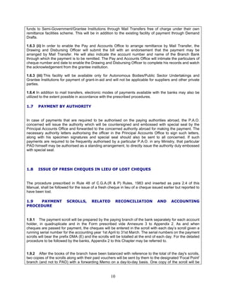 funds to Semi-Government/Grantee Institutions through Mail Transfers free of charge under their own
remittance facilities scheme. This will be in addition to the existing facility of payment through Demand
Drafts.
1.6.3 (ii) In order to enable the Pay and Accounts Office to arrange remittance by Mail Transfer, the
Drawing and Disbursing Officer will submit the bill with an endorsement that the payment may be
arranged by Mail Transfer. He will also indicate the account number and name of the Branch Bank
through which the payment is to be remitted. The Pay and Accounts Office will intimate the particulars of
cheque number and date to enable the Drawing and Disbursing Officer to complete his records and watch
the acknowledgement from the grantee institution.
1.6.3 (iii) This facility will be available only for Autonomous Bodies/Public Sector Undertakings and
Grantee Institutions for payment of grant-in-aid and will not be applicable for suppliers and other private
parties.
1.6.4 In addition to mail transfers, electronic modes of payments available with the banks may also be
utilized to the extent possible in accordance with the prescribed procedures.
1.7 PAYMENT BY AUTHORITY
In case of payments that are required to be authorised on the paying authorities abroad, the P.A.O.
concerned will issue the authority which will be countersigned and embossed with special seal by the
Principal Accounts Office and forwarded to the concerned authority abroad for making the payment. The
necessary authority letters authorising the officer in the Principal Accounts Office to sign such letters,
along with his specimen signatures and special seal should also be sent to all concerned. If such
payments are required to be frequently authorised by a particular P.A.O. in any Ministry, that particular
PAO himself may be authorised as a standing arrangement, to directly issue the authority duly embossed
with special seal.
1.8 ISSUE OF FRESH CHEQUES IN LIEU OF LOST CHEQUES
The procedure prescribed in Rule 48 of C.G.A.(R & P) Rules, 1983 and inserted as para 2.4 of this
Manual, shall be followed for the issue of a fresh cheque in lieu of a cheque issued earlier but reported to
have been lost.
1.9 PAYMENT SCROLLS, RELATED RECONCILIATION AND ACCOUNTING
PROCEDURE
1.9.1 The payment scroll will be prepared by the paying branch of the bank separately for each account
holder, in quadruplicate and in the Form prescribed vide Annexure 3 to Appendix 2. As and when
cheques are passed for payment, the cheques will be entered in the scroll with each day’s scroll given a
running serial number for the accounting year 1st April to 31st March. The serial numbers on the payment
scrolls will bear the prefix DMA (E) and the scrolls will be totalled at the end of each day. For the detailed
procedure to be followed by the banks, Appendix 2 to this Chapter may be referred to.
1.9.2 After the books of the branch have been balanced with reference to the total of the day's scrolls,
two copies of the scrolls along with their paid vouchers will be sent by them to the designated 'Focal Point'
branch (and not to PAO) with a forwarding Memo on a day-to-day basis. One copy of the scroll will be
10
 