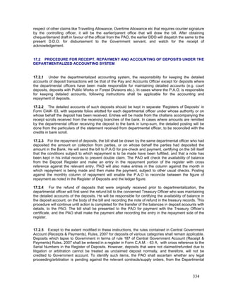 respect of other claims like Travelling Allowance, Overtime Allowance etc that requires counter signature
by the controlling officer, it will be the earlier/parent office that will draw the bill. After obtaining
cheque/demand draft in favour of the official from the PAO, the earlier DDO will dispatch the same to the
present D.D.O. for disbursement to the Government servant, and watch for the receipt of
acknowledgement.
17.2 PROCEDURE FOR RECEIPT, REPAYMENT AND ACCOUNTING OF DEPOSITS UNDER THE
DEPARTMENTALIZED ACCOUNTING SYSTEM
17.2.1 Under the departmentalized accounting system, the responsibility for keeping the detailed
accounts of deposit transactions will be that of the Pay and Accounts Officer except for deposits where
the departmental officers have been made responsible for maintaining detailed accounts (e.g. court
deposits, deposits with Public Works or Forest Divisions etc.). In cases where the P.A.O. is responsible
for keeping detailed accounts, following instructions shall be applicable for the accounting and
repayment of deposits.
17.2.2 The detailed accounts of such deposits should be kept in separate ‘Registers of Deposits’ in
Form CAM- 63, with separate folios allotted for each departmental officer under whose authority or on
whose behalf the deposit has been received. Entries will be made from the challans accompanying the
receipt scrolls received from the receiving branches of the bank. In cases where amounts are remitted
by the departmental officer receiving the deposit to the bank in lump-sum, the detailed posting will be
done from the particulars of the statement received from departmental officer, to be reconciled with the
credits in bank scroll.
17.2.3 For the repayment of deposits, the bill shall be drawn by the same departmental officer who had
deposited the amount on collection from parties, or on whose behalf the parties had deposited the
amount in the Bank. He will send the bill to P.A.O for pre-check and payment, certifying on the bill itself
that the conditions subject to which repayment is to be made have been fulfilled, and that a note has
been kept in his initial records to prevent double claim. The PAO will check the availability of balance
from the Deposit Register and make an entry in the repayment portion of the register with cross
reference against the relevant entry. PAO will also make entries in the column against the month in
which repayment is being made and then make the payment, subject to other usual checks. Posting
against the monthly column of repayment will enable the P.A.O to reconcile between the figure of
repayment as noted in the Register of Deposits and the ledger figure.
17.2.4 For the refund of deposits that were originally received prior to departmentalization, the
departmental officer will first send the refund bill to the concerned Treasury Officer who was maintaining
the detailed accounts of the deposits. He will be responsible for certifying the availability of balance in
the deposit account, on the body of the bill and recording the note of refund in the treasury records. This
procedure will continue until action is completed for the transfer of the balances in deposit accounts with
details, to the PAO. The bill shall be presented to the PAO for payment with the Treasury Officer’s
certificate, and the PAO shall make the payment after recording the entry in the repayment side of the
register.
17.2.5 Except to the extent modified in these instructions, the rules contained in Central Government
Account (Receipts & Payments), Rules, 2007 for deposits of various categories shall remain applicable.
Deposits which lapse to Government in terms of rule 187 of Central Government Account (Receipt &
Payments) Rules, 2007 shall be entered in a register in Form C.A.M. - 63 A, with cross reference to the
Serial Numbers in the Register of Deposits. However, deposits that were not claimed/refunded due to
litigation or arbitration cannot be treated as unclaimed deposit normally, and therefore, will not be
credited to Government account. To identify such items, the PAO shall ascertain whether any legal
proceeding/arbitration is pending against the relevant contracts/supply orders, from the Departmental
334
 
