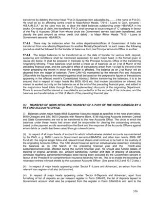 transferred by debiting the minor head "P.A.O.-Suspense-item adjustable by..........( the name of P.A.O.).
He shall do so by affording contra credit to Major/Minor Heads, "7610 - Loans to Govt. servants -
H.B.A./M.C.A." as the case may be, to clear the debit balances outstanding under HBA/MCA in his
books. On receipt of claim, the transferee P.A.O. shall arrange to issue cheque of `C' category in favour
of the Pay & Accounts Officer from whose circle the Government servant had been transferred, and
classify the paid amount as minus credit (not debit) ) to Major /Minor Heads "7610 - Loans to
Government servants- HBA/MCA.
17.4.3 There may be instances when the entire departments/offices of Government of India are
transferred from one Ministry/Department to another Ministry/Department. In such cases, the following
procedure shall be followed for the transfer of balances from one Principal Accounts Office to another:
17.4.4 The ledger balances to be transferred as on the date of transfer for various debt, deposit,
suspense and remittance shall be mentioned separately for each major head, in the format given in
clause (D) below. It shall be prepared in triplicate by the Principal Accounts Office of the transferring
/originating Ministry. These balances shall exhibit a break up of balances as on 31st of March of the
preceding financial year, and the cumulative effect of transactions arisen from 1st April to the end of the
month preceding the month in which the transfer is effected. The balance as on 31st March will be
obtained from the ledger of balances (Form CAM-40) maintained by the relevant Pay and Accounts
Office while the figures for the remaining period shall be based on the progressive figures of transactions
appearing in the affected month's Consolidated Abstract. Before transferring the balances, it is to be
ensured that in respect of major heads like 8009, 8342 etc. that involve calculations on interest, the
interest is worked out only on the balances as at the end of the preceding financial year, and added to
the major/minor head totals through March (Supplementary) Accounts of the originating Department.
This is to ensure that the interest so calculated is accounted for in the accounts of his circle also, and the
balances are transferred as on 31st of March of the preceding financial year.
(A) TRANSFER OF WORK INVOLVING TRANSFER OF A PART OF THE WORK HANDLED BY A
PAY AND ACCOUNTS OFFICE.
(i) Balances under major heads 8658-Suspense Accounts except as specified in the note given below,
8670-Cheques and Bills, 8675-Deposits with Reserve Bank, 8786-Adjusting Accounts between Central
and State Governments are not to be transferred to the new Accounts Office. The circle in which the
balances under these heads had arisen shall be responsible for clearing the outstanding amounts,
based on the payment scrolls received from the Bank and the response of the Accounts Officers against
whom debits or credits had been raised through outward claims.
(ii) In respect of all major heads of account for which individual-wise detailed accounts are maintained
by the PAO, e. g. 7610- Loans to Government servants-HBA/MCA, and other loan heads, 8009- GP
Fund etc. the original ledger folios and relevant broad sheets shall continue to be held in the custody of
the originating Accounts Office. The PAO should however send an individual-wise statement, indicating
the balances as on 31st March of the preceding financial year and the month-wise
subscriptions/recoveries effected during the current financial year. He should also furnish details of
drawing of original advances like- amount sanctioned, number and date of drawing of advances,
certificate regarding agreements/mortgage deed having been executed by the Government servant in
favour of the President for comprehensive insurance taken by him etc. This is to enable the recording of
necessary entries in broad sheets by the successor Accounts Officer. (See paras 6.6.2 and 10.7.2 also.)
(iii) In respect of major heads appearing under ‘Sector F -Loans and Advances’, an extract from the
relevant loan register shall also be furnished.
(iv) In respect of major heads appearing under ‘Sector K-Deposits and Advances’, apart from
furnishing of list of deposits as per relevant register in Form CAM-63, the list of deposits lapsed to
Government account shall also be prepared from the register in Form CAM-63-A and sent to the
336
 