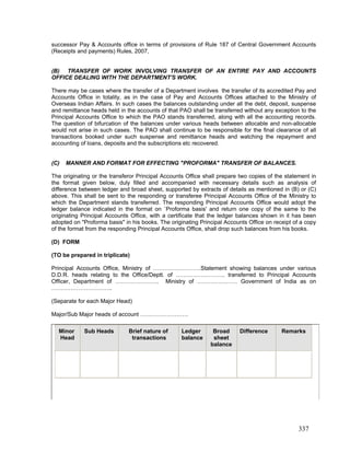 successor Pay & Accounts office in terms of provisions of Rule 187 of Central Government Accounts
(Receipts and payments) Rules, 2007,
(C) MANNER AND FORMAT FOR EFFECTING "PROFORMA" TRANSFER OF BALANCES.
(B) TRANSFER OF WORK INVOLVING TRANSFER OF AN ENTIRE PAY AND ACCOUNTS
OFFICE DEALING WITH THE DEPARTMENT'S WORK.
There may be cases where the transfer of a Department involves the transfer of its accredited Pay and
Accounts Office in totality, as in the case of Pay and Accounts Offices attached to the Ministry of
Overseas Indian Affairs. In such cases the balances outstanding under all the debt, deposit, suspense
and remittance heads held in the accounts of that PAO shall be transferred without any exception to the
Principal Accounts Office to which the PAO stands transferred, along with all the accounting records.
The question of bifurcation of the balances under various heads between allocable and non-allocable
would not arise in such cases. The PAO shall continue to be responsible for the final clearance of all
transactions booked under such suspense and remittance heads and watching the repayment and
accounting of loans, deposits and the subscriptions etc recovered.
The originating or the transferor Principal Accounts Office shall prepare two copies of the statement in
the format given below, duly filled and accompanied with necessary details such as analysis of
difference between ledger and broad sheet, supported by extracts of details as mentioned in (B) or (C)
above. This shall be sent to the responding or transferee Principal Accounts Office of the Ministry to
which the Department stands transferred. The responding Principal Accounts Office would adopt the
ledger balance indicated in the format on `Proforma basis' and return one copy of the same to the
originating Principal Accounts Office, with a certificate that the ledger balances shown in it has been
adopted on "Proforma basis" in his books. The originating Principal Accounts Office on receipt of a copy
of the format from the responding Principal Accounts Office, shall drop such balances from his books.
(D) FORM
(TO be prepared in triplicate)
Principal Accounts Office, Ministry of …………………….Statement showing balances under various
D.D.R. heads relating to the Office/Deptt. of …………………….. transferred to Principal Accounts
Officer, Department of ………………….. Ministry of ………………… Government of India as on
…………………………..
(Separate for each Major Head)
Major/Sub Major heads of account …………………….
Minor
Head
Sub Heads Brief nature of
transactions
Ledger
balance
Broad
sheet
balance
Difference Remarks
337
 