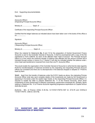 Encl: Supporting documents/details.
Signature
(Accounts Officer)
(Originating Principal Accounts Office)
Ministry of....................... Deptt. of …………………………
Certificate of the responding Principal Accounts Officer:
Certified that the ledger balances as indicated above have been taken over in the books of this office as
on.....................
Signature
(Accounts Officer)
( Responding Principal Accounts Office)
Ministry of.......................... Deptt. of ………………….
When the material for Statements No. 3 and 15 for the preparation of Central Government Finance
Accounts is sent to the Controller General of Accounts, it shall be accompanied with a copy of the folio
maintained in Form CAM-40, for each of the affected major head of account. The Principal Accounts
Office to or from which the proforma transfer of balance was effected and the amount involved will be
indicated through entries in column 6 or 7 thereof. It will also be indicated whether the balance under a
minor head was transferred or received from more than one Pr. Accounts Office.
This would enable the organization of the Controller General of Accounts to verify that the data regarding
Proforma transfer/adoption of balances furnished by the originating and responding Principal Accounts
Offices are consistent and there are no discrepancies in the balances dropped or adopted on `Proforma
basis by them.
16.4.5 Apart from the transfer of balances under the D.D.R. heads as above, the originating Principa
Accounts Officer shall also send complete details of the investments etc made by the Government as
appearing in his books under the capital major heads, to the responding Principal Accounts Officer. It is
required to enable the latter to prepare Statement No. 11 of the Finance Accounts, which shows
investments of Union Government in statutory corporations, government companies etc. Similarly, figures
relating to Statement No. 12 of Finance Accounts regarding progressive expenditure on Capital Accoun
shall also be sent.
[Authority : Min. of Finance (CGA) O..M..No. S-11018/11/78/TA-1407 dt. 27-6-78 and O.M.No.S
11018/11/78/TA - 2365 dt. 30-9-78].
17.5 BUDGETARY AND ACCOUNTING ARRANGEMENTS CONSEQUENT UPON
REORGANIZATION OF MINISTRIES
338
 