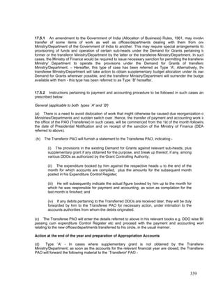 17.5.1 An amendment to the Government of India (Allocation of Business) Rules, 1961, may involve
transfer of some items of work as well as offices/departments dealing with them from one
Ministry/Department of the Government of India to another. This may require special arrangements fo
provisioning of funds and operation of certain sub-heads under the Demand for Grants pertaining to
former or the transferor Ministry/Department by the latter or the transferee Ministry/Department. In such
cases, the Ministry of Finance would be required to issue necessary sanction for permitting the transferee
Ministry/ Department to operate the provisions under the Demand for Grants of transfero
Ministry/Department. – Hereafter, this type of case has been referred as Type `A'. Alternatively, the
transferee Ministry/Department will take action to obtain supplementary budget allocation under its own
Demand for Grants wherever possible, and the transferor Ministry/Department will surrender the budge
available with them - this type has been referred to as Type `B' hereafter.
17.5.2 Instructions pertaining to payment and accounting procedure to be followed in such cases are
prescribed below:
General (applicable to both types `A' and `B')
(a) There is a need to avoid dislocation of work that might otherwise be caused due reorganization o
Ministries/Departments and sudden switch over. Hence, the transfer of payment and accounting work in
the office of the PAO (Transferee) in such cases, will be commenced from the 1st of the month following
the date of Presidential Notification and on receipt of the sanction of the Ministry of Finance (DEA
referred to above).
(b) The Transferor PAO will furnish a statement to the Transferee PAO, indicating -
(iv) If any debits pertaining to the Transferred DDOs are received later, they will be duly
forwarded by him to the Transferee PAO for necessary action, under intimation to the
accounts authorities from whom the debits originated.
(i) The provisions in the existing Demand for Grants against relevant sub-heads, plus
supplementary grant if any obtained for the purpose, and break up thereof, if any, among
various DDOs as authorized by the Grant Controlling Authority;
(ii) The expenditure booked by him against the respective heads u to the end of the
month for which accounts are compiled, plus the amounts for the subsequent month
posted in his Expenditure Control Register;
(iii) He will subsequently indicate the actual figure booked by him up to the month for
which he was responsible for payment and accounting, as soon as compilation for the
last month is finished; and
(c) The Transferee PAO will enter the details referred to above in his relevant books e.g. DDO wise Bil
passing cum expenditure Control Register etc and proceed with the payment and accounting work
relating to the new offices/departments transferred to his circle, in the usual manner.
Action at the end of the year and preparation of Appropriation Accounts
(d) Type `A' - In cases where supplementary grant is not obtained by the Transferee
Ministry/Department, as soon as the accounts for the relevant financial year are closed, the Transferee
PAO will forward the following material to the `Transferor' PAO -
339
 