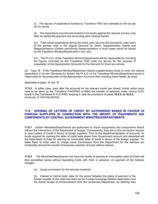 (i) The figures of expenditure booked by Transferor PAO and intimated to him as per
(b) (iii) above;
(ii) The expenditure incurred and booked in his books against the relevant primary units
after he started the payment and accounting work relating thereto;
(iii) Total actual expenditure during the entire year vis-a-vis the provisions under each
of the primary units in the original Demand for Grant, Supplementary Grants and
Reappropriations (Orders sanctioning Reappropriations in such cases would be issued
by the Transferor Ministry/Department) if any, and
(iv) The Pr.A.O. of the Transferor Ministry/departments will be responsible for including
the figures intimated by the Transferee PAO (vide (iii) above) for the purpose of
preparation of the Appropriation Accounts for the Demand for Grant as a whole.
(e) Type `B' - If the Transferee Ministry/Department obtains supplementary funds to cover the relevan
expenditure in its own Demands for Grants, the Pr A.O. of the Transferee Ministry/Department would be
responsible for the preparation of the Appropriation Accounts after including these heads, as usual.
Applicable to types `A' and `B'
17.5.3 In either case, soon after the accounts for the relevant month are closed, further action would
have to be taken by the Transferor PrAO/PAO to effect the transfer of balances under various D.D.R
heads to the Transferee Pr A.O./PAO, keeping in view the provisions of paras 16.4.3. to 16.4.5.
(Authority: S.14014/AL/83/TA)
17.6 OPENING OF LETTERS OF CREDIT BY AUTHORISED BANKS IN FAVOUR OF
FOREIGN SUPPLIERS IN CONNECTION WITH THE IMPORT OF EQUIPMENTS AND
COMPONENTS BY CENTRAL GOVERNMENT MINISTRIES/DEPARTMENTS
17.6.1 Certain Ministries/Departments are authorized to import equipments and components directly
without the intervention of the Department of Supply. Consequently, they are in this connection required
to open Letters of Credit in favour of foreign suppliers. Prior to the departmentalization of accounts, the
funds required for opening the letter of credit were drawn from Government account and deposited with
the State Bank of India for opening an irrevocable letter of credit in favour of the foreign supplier. The
State Bank of India used to charge usual Commission from the Department for the services and
incidentally derived the benefit of temporary retention of funds without interest.
17.6.2 The Ministries/Departments now have the facility of opening an irrevocable Letter of Credit with
their accredited banks without depositing funds with them in advance, on payment of the following
charges-
(a) Usual commission for the services rendered;
(b) Interest at normal bank rates for the period between the dates of payment to the
foreign supplier at the rates laid down by the Foreign Exchange Dealers Association and
the actual receipt of reimbursement from the concerned Department, by debiting their
340
 