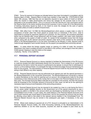 scrolls.
17.6.3 Terms for payment of charges as indicated above have been formulated in consultation with the
Reserve Bank of India. Reserve Bank of India have clarified in their letter No. 1775/TA.64(12)-79/80
dated 18th January, 1980 that they are not statutorily required to issue Letters of Credit on behalf o
either the Central or State Governments and hence the charges for the purpose have to be paid
separately to the accredited Banks. This is on account of the fact that the turn over commission paid by
the Reserve Bank to the banks handling Government business in terms of para 26 of the Memorandum
of banking instructions issued by them, is not meant to cover the charges for the work of opening
irrevocable Letters of Credit on behalf of Government.
17.6.4 With effect from 1-9-1980 the Ministry/Department which places a supply order or order fo
acceptance of tender other than those placed on private firms or individuals in the U.S.A., shall be
responsible to arrange for payments against such contracts. For this purpose, the procedure prescribed
below may be followed after mutual agreement with the foreign suppliers, with lower costs implications
when compared to the system of letter of credit. On receipt of the completed invoice from the foreign
supplier along with all the relevant documents required under terms of the contract by the nominated
officer in the Ministry/Department or by the bank nominated by the Ministry in India, payment shall be
made through telegraphic bank transfer directly into the payee's pre-specified bank account(s) abroad.
Note:- In cases where the foreign supplier insists on opening of a letter of credit, the concerned
Department may insert a suitable provision to that effect in the contract, and arrange to have the Letter o
Credit opened, keeping in view the orders on the subject.
( Authority : File No. 1(13) (1)/86/TA)
17.7 PERSONAL DEPOSIT ACCOUNT
17.7.1 Personal Deposit Account is a device intended to facilitate the Administrator of the PD Accoun
to credit the receipts and effect withdrawals directly from the account. This is subject to an overall check
exercised by the bank in which the account is authorized to be opened, to ensure that no withdrawal wil
result in a minus balance therein. It is done(with the help of a Personal Ledger Account maintained by the
bank for this purpose. The administrators of Personal Deposit Account shall be only Government Officers
acting in their official or any other capacity.
17.7.2 Personal Deposit Account may be authorized to be opened only with the special permission o
the Ministry/Department of the concerned Government. The Ministry/Department concerned is required
to satisfy themselves on the need for opening such an account, the arrangements made for the prope
maintenance of the initial accounts of the money that is to be kept in the Personal Deposit Account, and
their audit. The Principal Accounts Officer shall also be consulted for the purpose, and then the proposa
shall be forwarded to the Controller General of Accounts for their views, as well as for the opening the
necessary head of account and finalization of the accounting procedure.
17.7.3 Personal Deposit Account may be required to be created by a law or a rule having the force o
law, or where certain liabilities devolve on the Government out of the special enactments by way o
bridging any deficit or shortfall in the account which are discharged by transferring funds to it from the
Consolidated Fund of India. In such cases, the credit balance in the Personal Deposit Accounts at the
end of each financial year would lapse to Government, and for this purpose the account may be closed
by affording minus debit to that extent to the relevant service head(s) in the Consolidated Fund. The
Personal Deposit Account may be revived in the subsequent year again, if necessary, in the usua
manner.
17.7.4 Where work relating to payment etc of a P.D. Account is entrusted to an Administrator or the
Personal Deposit Account holder, the Chief Accounting Authority of the Ministry/Department may
determine whether or not the initial accounts, vouchers etc shall be subject to post check by the
341
 