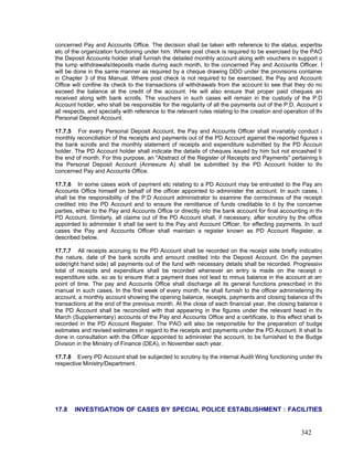 concerned Pay and Accounts Office. The decision shall be taken with reference to the status, expertise
etc of the organization functioning under him. Where post check is required to be exercised by the PAO
the Deposit Accounts holder shall furnish the detailed monthly account along with vouchers in support o
the lump withdrawals/deposits made during each month, to the concerned Pay and Accounts Officer. I
will be done in the same manner as required by a cheque drawing DDO under the provisions contained
in Chapter 3 of this Manual. Where post check is not required to be exercised, the Pay and Accounts
Office will confine its check to the transactions of withdrawals from the account to see that they do no
exceed the balance at the credit of the account. He will also ensure that proper paid cheques are
received along with bank scrolls. The vouchers in such cases will remain in the custody of the P.D
Account holder, who shall be responsible for the regularity of all the payments out of the P.D. Account in
all respects, and specially with reference to the relevant rules relating to the creation and operation of the
Personal Deposit Account.
17.7.5 For every Personal Deposit Account, the Pay and Accounts Officer shall invariably conduct a
monthly reconciliation of the receipts and payments out of the PD Account against the reported figures in
the bank scrolls and the monthly statement of receipts and expenditure submitted by the PD Accoun
holder. The PD Account holder shall indicate the details of cheques issued by him but not encashed til
the end of month. For this purpose, an "Abstract of the Register of Receipts and Payments" pertaining to
the Personal Deposit Account (Annexure A) shall be submitted by the PD Account holder to the
concerned Pay and Accounts Office.
17.7.6 In some cases work of payment etc relating to a PD Account may be entrusted to the Pay and
Accounts Office himself on behalf of the officer appointed to administer the account. In such cases, i
shall be the responsibility of the P.D Account administrator to examine the correctness of the receipts
credited into the PD Account and to ensure the remittance of funds creditable to it by the concerned
parties, either to the Pay and Accounts Office or directly into the bank account for final accounting in the
PD Account. Similarly, all claims out of the PD Account shall, if necessary, after scrutiny by the office
appointed to administer it shall be sent to the Pay and Account Officer, for effecting payments. In such
cases the Pay and Accounts Officer shall maintain a register known as PD Account Register, as
described below.
17.7.7 All receipts accruing to the PD Account shall be recorded on the receipt side briefly indicating
the nature, date of the bank scrolls and amount credited into the Deposit Account. On the paymen
side(right hand side) all payments out of the fund with necessary details shall be recorded. Progressive
total of receipts and expenditure shall be recorded whenever an entry is made on the receipt o
expenditure side, so as to ensure that a payment does not lead to minus balance in the account at any
point of time. The pay and Accounts Office shall discharge all its general functions prescribed in this
manual in such cases. In the first week of every month, he shall furnish to the officer administering the
account, a monthly account showing the opening balance, receipts, payments and closing balance of the
transactions at the end of the previous month. At the close of each financial year, the closing balance in
the PD Account shall be reconciled with that appearing in the figures under the relevant head in the
March (Supplementary) accounts of the Pay and Accounts Office and a certificate, to this effect shall be
recorded in the PD Account Register. The PAO will also be responsible for the preparation of budge
estimates and revised estimates in regard to the receipts and payments under the PD Account. It shall be
done in consultation with the Officer appointed to administer the account, to be furnished to the Budge
Division in the Ministry of Finance (DEA), in November each year.
17.7.8 Every PD Account shall be subjected to scrutiny by the internal Audit Wing functioning under the
respective Ministry/Department.
17.8 INVESTIGATION OF CASES BY SPECIAL POLICE ESTABLISHMENT : FACILITIES
342
 