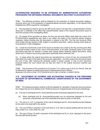 CO-OPERATION REQUIRED TO BE EXTENDED BY ADMINISTRATIVE AUTHORITIES
PROCEDURE FOR OBTAINING ORIGINAL DOCUMENTS RELATING TO ACCOUNTS ETC.
17.8.1 The following procedure shall be followed for the production of original documents relating to
accounts which are in the possession of departmentalized accounts organization, to the Special Police
Establishment (SPE) required for investigation:
(i) The requisition(s) shall be sent by the SPE at the level of not less than a Superintendent of Police
along with a certificate to the effect that copies/Photostat copies of the required documents would no
serve the purpose of the investigating officer;
(ii) On receipt of the requisition as above, the Pay and Accounts Officer shall obtain the orders of the
Pr.CCA/CCA/CA expeditiously who shall in turn obtain the orders of the Financial Adviser whereve
necessary, before handing over the documents in original to the SPE. The Pay and Accounts Office
shall comply with the request of CBI, subject to procedure prescribed , without causing undue delay and
inconvenience in CBI investigation;
(iii) It shall be ensured that a note of the record so handed over is kept by the Pay and Accounts office
concerned to keep a watch on the return of the documents. In all cases, photostat copies of the origina
documents shall also be retained in proper safe custody before releasing original documents, excep
where the F.A./Head of accounting organization specifically direct otherwise; and
(iv) In cases where the original documents are requisitioned by a Court of Law, the concerned PAO
shall obtain the orders of the head of the accounts organization, and then produce the documents before
the court of law, after retaining the photostat copies in proper custody. A note of such documents
produced before the court should also be kept and return of the original document watched upon
carefully.
17.8.2 The provisions of the procedure at (ii) of para 17.8.1 above and of (iii) & (iv) thereof, shall also
be followed for release of original documents to Departmental Enquiry Officers.
(Authority: D.P.A.R's U.O.No. 371/7/79-AVD.III dt.2-2-1981 in File No. S.14024/1/79/TA)
17.9 ADJUSTMENT OF PAYMENT AND ACCOUNTING CHARGES IN THE PROFORMA
ACCOUNT OF DEPARTMENTAL COMMERCIAL UNDERTAKINGS OF THE GOVERNMENT
OF INDIA
17.9.1 The following procedure shall be uniformly adopted for calculation of payment and accounting o
the charges that are to be debited to the `Proforma Account' of departmental commercial undertakings:
(a) Full cost of clerk/typist and Sr. Accountant/Accountant exclusively deployed for the work;
(b) When clerk/typist and Sr. Accountant/Accountant are not exclusively deployed for the work
concerned, proportionate cost of the estimated time spent by them on that work;
(c) The cost of Jr. A.O. in proportion of the cost of clerk/typist and Sr. Accountant/Accountant deployed
on the work to the total staff in the section;
(d) The cost of PAO in proportion of the cost of the Jr. A.O. (item (c) above) dealing with the work to the
total number of Jr. A.Os under him, and.
(e) The cost of Group `D' staff in proportion of the clerk/typist and Sr./Jr. Acctt. deployed on the work to
the total staff served by them.
343
 