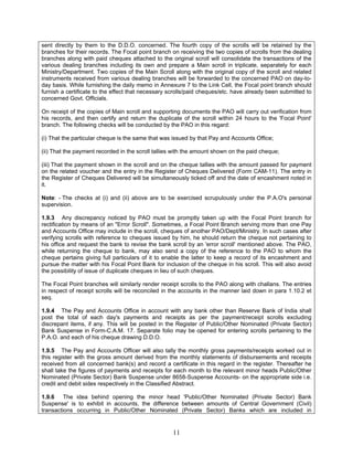 sent directly by them to the D.D.O. concerned. The fourth copy of the scrolls will be retained by the
branches for their records. The Focal point branch on receiving the two copies of scrolls from the dealing
branches along with paid cheques attached to the original scroll will consolidate the transactions of the
various dealing branches including its own and prepare a Main scroll in triplicate, separately for each
Ministry/Department. Two copies of the Main Scroll along with the original copy of the scroll and related
instruments received from various dealing branches will be forwarded to the concerned PAO on day-to-
day basis. While furnishing the daily memo in Annexure 7 to the Link Cell, the Focal point branch should
furnish a certificate to the effect that necessary scrolls/paid cheques/etc. have already been submitted to
concerned Govt. Officials.
On receipt of the copies of Main scroll and supporting documents the PAO will carry out verification from
his records, and then certify and return the duplicate of the scroll within 24 hours to the 'Focal Point'
branch. The following checks will be conducted by the PAO in this regard:
(i) That the particular cheque is the same that was issued by that Pay and Accounts Office;
(ii) That the payment recorded in the scroll tallies with the amount shown on the paid cheque;
(iii) That the payment shown in the scroll and on the cheque tallies with the amount passed for payment
on the related voucher and the entry in the Register of Cheques Delivered (Form CAM-11). The entry in
the Register of Cheques Delivered will be simultaneously ticked off and the date of encashment noted in
it.
Note: - The checks at (i) and (ii) above are to be exercised scrupulously under the P.A.O's personal
supervision.
1.9.3 Any discrepancy noticed by PAO must be promptly taken up with the Focal Point branch for
rectification by means of an "Error Scroll". Sometimes, a Focal Point Branch serving more than one Pay
and Accounts Office may include in the scroll, cheques of another PAO/Dept/Ministry. In such cases after
verifying scrolls with reference to cheques issued by him, he should return the cheque not pertaining to
his office and request the bank to revise the bank scroll by an 'error scroll' mentioned above. The PAO,
while returning the cheque to bank, may also send a copy of the reference to the PAO to whom the
cheque pertains giving full particulars of it to enable the latter to keep a record of its encashment and
pursue the matter with his Focal Point Bank for inclusion of the cheque in his scroll. This will also avoid
the possibility of issue of duplicate cheques in lieu of such cheques.
The Focal Point branches will similarly render receipt scrolls to the PAO along with challans. The entries
in respect of receipt scrolls will be reconciled in the accounts in the manner laid down in para 1.10.2 et
seq.
1.9.4 The Pay and Accounts Office in account with any bank other than Reserve Bank of India shall
post the total of each day's payments and receipts as per the payment/receipt scrolls excluding
discrepant items, if any. This will be posted in the Register of Public/Other Nominated (Private Sector)
Bank Suspense in Form-C.A.M. 17. Separate folio may be opened for entering scrolls pertaining to the
P.A.O. and each of his cheque drawing D.D.O.
1.9.5 The Pay and Accounts Officer will also tally the monthly gross payments/receipts worked out in
this register with the gross amount derived from the monthly statements of disbursements and receipts
received from all concerned bank(s) and record a certificate in this regard in the register. Thereafter he
shall take the figures of payments and receipts for each month to the relevant minor heads Public/Other
Nominated (Private Sector) Bank Suspense under 8658-Suspense Accounts- on the appropriate side i.e.
credit and debit sides respectively in the Classified Abstract.
1.9.6 The idea behind opening the minor head 'Public/Other Nominated (Private Sector) Bank
Suspense' is to exhibit in accounts, the difference between amounts of Central Government (Civil)
transactions occurring in Public/Other Nominated (Private Sector) Banks which are included in
11
 