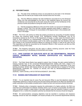 (ii) FOR REMITTANCES
(a) The total of the remittances shown as accounted for by the bank in the Schedule
agrees with the total as per receipt scrolls received direct from the bank;
(b) That the difference between the total remittances accounted for by the Divisional
Officer and that acknowledged by the bank is duly explained taking into account the
remittances not accounted for by the bank during the month and the remittances of the
previous months accounted for during the month on hand; and
(c) That the progressive difference at the end of the month is on account of remittances
actually in transit. The P.A.O will also maintain separate broad sheets in respect of `I-
Remittances' and `II-Cheques' for reconciliation of the figures shown in the schedule with
those in the ledger.
17.10.3 The P.A.O. will continue to follow the existing procedure for accounting of transfers between
his books and divisional books through "P.W. Remittances III-Other Remittances" only for the
transactions advised by the P.A.Os of the Department of Supply. In other cases the Divisions should
resort to direct settlement by cheques/drafts. Accordingly, the Departments rendering supplies o
services to the Divisions should prepare a bill for the claims recoverable from the Divisions and send
them directly to the concerned Divisional Officers for payment by cheque or draft as the case may be
This expenditure will also be accounted by the Divisional Officers in their accounts, just like any othe
transaction arising in their books.
17.10.4 The foregoing instructions will also apply to officers rendering accounts under the Fores
System of accounts e.g. in the Ministry of Environment and Forests.
17.11 SAFE CUSTODY OF DUPLICATE KEYS OF THE DEPARTMENTAL TREASURY
CHESTS, PROMISSORY NOTES, SAVINGS CERTIFICATES ETC. RECEIVED AS
SECURITIES.
17.11.1 The Public Sector Banks have agreed to extend, free of charge, the safe custody facilities fo
keeping duplicate keys of the concerned Ministries/Departments dealing with them, subject to the
availability of adequate strong room facilities at the branch concerned and observation of the usua
banking procedure. Similar safe keeping facility has also been extended free of charge for Promissory
Notes/Savings Certificates etc. received as security and held by Ministries/Departments of the
Government of India.
(Authority:- CGA's O.M.No.s.14013/1/78/TA/Vol.III/3246 DT. 29-8-1980).
17.12 RAISING AND PURSUANCE OF OBJECTIONS
17.12.1 It is an important duty for every Pay and Accounts Officer to see that objections raised and
irregularities noticed as a result of various pre and post checks exercised by his office are reported to the
proper authorities so that suitable remedial action is taken by them and recurrence thereof prevented.
17.12.2 Ordinarily when a transaction requires the authorization of a higher authority, the PAO mus
insist that such authorization be obtained. Similarly where a sum of money is recoverable, the PAO mus
insist on recovery except in cases where it has been waived under the authority of waiver of recovery
delegated to him, or where the competent authority has directed that the recovery should be foregone.
17.12.3 All communications conveying objections must be recorded in courteous and impersona
language, should be clear and intelligible, and issued promptly to the concerned departmental authority
345
 
