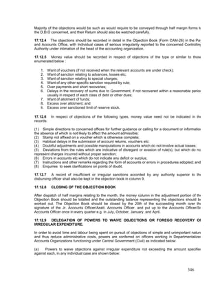 Majority of the objections would be such as would require to be conveyed through half margin forms to
the D.D.O concerned, and their Return should also be watched carefully.
17.12.4 The objections should be recorded in detail in the Objection Book (Form CAM-26) in the Pay
and Accounts Office, with Individual cases of serious irregularity reported to the concerned Controlling
Authority under intimation of the head of the accounting organization.
17.12.5 Money value should be recorded in respect of objections of the type or similar to those
enumerated below :
1. Want of vouchers (if not received when the relevant accounts are under check);
2. Want of sanction relating to advances, losses etc;
3. Want of sanction relating to special charges;
4. Want of any other specific sanction required by rule;
5. Over payments and short recoveries;
6. Delays in the recovery of sums due to Government, if not recovered within a reasonable period
usually in respect of each class of debt or other dues;
7. Want of allotment of funds;
8. Excess over allotment; and
9. Excess over sanctioned limit of reserve stock.
17.12.6 In respect of objections of the following types, money value need not be indicated in the
records:
(1) Simple directions to concerned offices for further guidance or calling for a document or information
the absence of which is not likely to affect the amount admissible;
(2) Stamp not affixed on a voucher which is otherwise complete;
(3) Habitual delays in the submission of account returns, vouchers etc;
(4) Doubtful adjustments and possible manipulations in accounts which do not involve actual losses;
(5) Deviations from the rules which are indicative of disregard or evasion of rule(s), but which do no
represent charges incurred without proper sanction;
(6) Errors in accounts etc which do not indicate any deficit or surplus;
(7) Instructions and other remarks regarding the form of accounts or errors in procedures adopted; and
(8) Enquiries to seek clarifications on points of doubt.
17.12.7 A record of insufficient or irregular sanctions accorded by any authority superior to the
disbursing officer shall also be kept in the objection book in column 9.
17.12.8 CLOSING OF THE OBJECTION BOOK
After dispatch of half margins relating to the month, the money column in the adjustment portion of the
Objection Book should be totalled and the outstanding balance representing the objections should be
worked out. The Objection Book should be closed by the 20th of the succeeding month over the
signature of the Jr. Accounts Officer/Asstt. Accounts Officer, and put up to the Accounts Officer/Sr
Accounts Officer once in every quarter e.g. in July, October, January, and April.
17.12.9 DELEGATION OF POWERS TO WAIVE OBJECTIONS OR FOREGO RECOVERY OF
IRREGULAR EXPENDITURE.
In order to avoid time and labour being spent on pursuit of objections of simple and unimportant nature
and thus reduce administrative costs, powers are conferred on officers working in Departmentalized
Accounts Organizations functioning under Central Government (Civil) as indicated below:
(a) Powers to waive objections against irregular expenditure not exceeding the amount specified
against each, in any individual case are shown below:
346
 