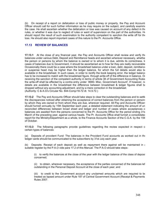 (b) On receipt of a report on defalcation or loss of public money or property, the Pay and Accounts
Officer should call for such further information as he may require on the subject, and carefully examine
the case. He shall ascertain whether the defalcation or loss was caused on account of any defect in the
rules, or whether it was due to neglect of rules or want of supervision on the part of the authorities. He
should report the result of such examination to the authority competent to sanction the write off for the
loss. He should also report important cases of this nature to the Pr. Accounts Office.
17.13 REVIEW OF BALANCES
17.13.1 At the close of any financial year, the Pay and Accounts Officer shall review and verify the
balances under various Debt, Deposit and Remittance heads and ascertain wherever necessary, whethe
the person or persons by whom the balance is owned or to whom it is due, admits its correctness. In
cases of balances due to Government, it should be ascertained as to how far they are really recoverable
Occasionally there could be a case where the broadsheet balance under a loan, debt, deposit, remittance
or suspense head may be higher than the ledger balance, for which the full details would also be
available in the broadsheet. In such cases, in order to rectify the book keeping error, the ledger balance
has to be increased to match with the broadsheet figure, through write-off of the difference in balance. On
receiving the sanction of the competent authority in terms of article 38 of Government Accounting Rules
the write-off shall be effected by a contra entry under `8680- Misc. Government Account'. If however, no
details are available in the broadsheet the difference between broadsheet & ledger figures shall be
dropped without any accounting adjustment, and by a mere correction in the broadsheet.
(Authority: C & A.G's Circular No. 844-Comp/18-72 dt. 14.9.72.)
17.13.2 The Pay and Accounts Officer should take steps to clear the outstanding balances and to settle
the discrepancies noticed after obtaining the acceptance of correct balances from the person or persons
by whom they are owned or from whom they are due, wherever required. All Pay and Accounts Officers
should furnish annually by 15th September each year, a detailed statement indicating the amount of un
reconciled differences between broad sheet and ledger and number of cases where acceptances o
balances are awaited from the persons concerned to the Pr. Accounts Office for the period ending 31s
March of the preceding year, against various heads. The Pr. Accounts Office shall furnish a consolidated
report for the Ministry/Department as a whole, to the Finance Accounts Section of the C.G.A. by the 15th
of October.
17.13.3 The following paragraphs provide guidelines regarding the review expected in respect o
certain types of balances:
(a) Deposits of provident Fund: The balances in the Provident Fund accounts as worked out in the
ledger cards should be communicated to the subscribers by 31st July each year.
(b) Deposits: Receipt of each deposit as well as repayment there against will be maintained in a
suitable register by the P.A.O vide para 17.2 of this Manual. The P.A.O should take steps-
(i) to verify the balances at the close of the year with the ledger balance of the class of deposi
concerned;
(ii) to obtain, wherever necessary, the acceptance of the parties concerned of the balances lef
outstanding in the Personal Deposit Account at the close of each year; and
(iii) to credit to the Government account any unclaimed amounts which are required to be
treated as lapsed amount under Rule 187 of Central Government Account (Receipt & Payments
Rules 2007.
348
 