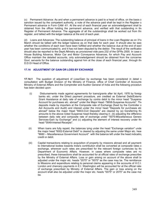 (c) Permanent Advance: As and when a permanent advance is paid to a head of office, on the basis o
sanction issued by the competent authority, a note of the advance paid shall be kept in the Register o
Permanent advance in Form CAM -61. At the end of each financial year an acknowledgement shall be
obtained from the officer holding the permanent advance, and verified with that outstanding in the
Register of Permanent Advance. The aggregate of all the outstandings shall be worked out from this
register, and tallied with the ledger balance at the end of each year.
(d) Loans and Advances: The outstanding balance of principal of loans in the Loan Register as on 31s
March should be tallied with the ledger balance as on that date for each year. It should also be seen
whether the conditions of each loan have been fulfilled and whether the balance due at the end of each
year has been communicated to, and it has not been disputed by the debtor. The result of the verification
should also be reported to the Deptt./Ministry as provisioned vide para 232 of the GFRs 2005. In case o
House Building Advance, Motor Car and Motor Conveyance Advances, for which Pay and Accounts
Office maintain the detailed accounts, only acknowledgement should be obtained from the concerned
Govt. servants for the balance outstanding against him at the close of each financial year, through the
D.D.O/ Head of Office.
17.14 ADJUSTMENT OF GAIN OR LOSS BY EXCHANGE
17.14.1 The question of adjustment of Loss/Gain by exchange has been considered in detail in
consultation with Budget Division of the Ministry of Finance, office of Chief Controller of Accounts
Ministry of External Affairs and the Comptroller and Auditor General of India and the following procedure
has been decided upon:
(i) Disbursements made against agreements for loans/grants after Ist April, 1976 by foreign
banks etc. under the Direct payment procedure, are credited as External Debt/Externa
Grant Assistance at daily rate of exchange by contra debit to the minor head "Suspense
Account for purchases etc. abroad" under the Major Head -"8658-Suspense Accounts". The
deposits made by importers at the Composite rate of Exchange (fixed by the Controller o
Aid Accounts and Audit) and interest under the minor head "Deposits for purchases etc
abroad" below the major Head "8443-Civil Deposits" are cleared by (a) transferring the
amounts to the above noted Suspense head thereby clearing it ; (b) adjusting the difference
between daily rate and composite rate of exchange under "0075-Miscellaneous Genera
Services-Gain by Exchange" and (c) adjusting the element of interest recovery under the
head "0049-Interest Receipts".
(ii) When loans are fully repaid, the balances lying under the head "Exchange variation" unde
the major head "6002-External Debt" is cleared by adjusting the same under Major etc. head
"8680 – Miscellaneous Government Account" with the balance left under the head indicating
credit or debit.
(iii) Capital transactions relating to acquisition of property by missions abroad and all payments
to international bodies towards India's contribution shall be converted at composite rates o
exchange, wherever such rates are prescribed for the relevant foreign currencies by the
Department of Economic Affairs. However, in cases where composite rates are no
prescribed, these transactions shall be accounted for at official rates of exchange prescribed
by the Ministry of External Affairs. Loss or gain arising on account of the above shall be
adjusted under the major etc. heads "2075" or "0075" as the case may be. The remittances
to Missions and expenditure relating to personal claims appearing in the accounts of H.C.I.
London and chancery payments in E.I. Washington will be accounted for at the official rates
of exchange prescribed by Ministry of External Affairs. The gain or loss arising on tha
account shall also be adjusted under the major etc. heads "0075" or 2075" as the case may
be.
349
 