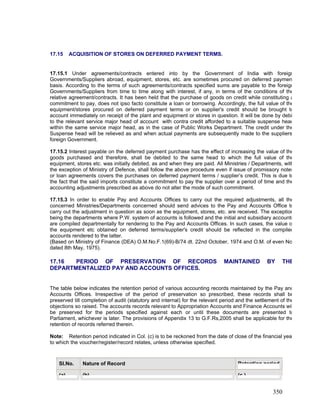 17.15 ACQUISITION OF STORES ON DEFERRED PAYMENT TERMS.
17.15.1 Under agreements/contracts entered into by the Government of India with foreign
Governments/Suppliers abroad, equipment, stores, etc. are sometimes procured on deferred paymen
basis. According to the terms of such agreements/contracts specified sums are payable to the foreign
Governments/Suppliers from time to time along with interest, if any, in terms of the conditions of the
relative agreement/contracts. It has been held that the purchase of goods on credit while constituting a
commitment to pay, does not ipso facto constitute a loan or borrowing. Accordingly, the full value of the
equipment/stores procured on deferred payment terms or on supplier's credit should be brought to
account immediately on receipt of the plant and equipment or stores in question. It will be done by debi
to the relevant service major head of account with contra credit afforded to a suitable suspense head
within the same service major head, as in the case of Public Works Department. The credit under the
Suspense head will be relieved as and when actual payments are subsequently made to the suppliers
foreign Government.
17.15.2 Interest payable on the deferred payment purchase has the effect of increasing the value of the
goods purchased and therefore, shall be debited to the same head to which the full value of the
equipment, stores etc. was initially debited, as and when they are paid. All Ministries / Departments, with
the exception of Ministry of Defence, shall follow the above procedure even if issue of promissory notes
or loan agreements covers the purchases on deferred payment terms / supplier’s credit. This is due to
the fact that the said imports constitute a commitment to pay the supplier over a period of time and the
accounting adjustments prescribed as above do not alter the mode of such commitment.
17.15.3 In order to enable Pay and Accounts Offices to carry out the required adjustments, all the
concerned Ministries/Departments concerned should send advices to the Pay and Accounts Office to
carry out the adjustment in question as soon as the equipment, stores, etc. are received. The exception
being the departments where P.W. system of accounts is followed and the initial and subsidiary accounts
are compiled departmentally for rendering to the Pay and Accounts Offices. In such cases, the value o
the equipment etc obtained on deferred terms/supplier's credit should be reflected in the compiled
accounts rendered to the latter.
(Based on Ministry of Finance (DEA) O.M.No.F.1(69)-B/74 dt. 22nd October, 1974 and O.M. of even No
dated 8th May, 1975).
17.16 PERIOD OF PRESERVATION OF RECORDS MAINTAINED BY THE
DEPARTMENTALIZED PAY AND ACCOUNTS OFFICES.
The table below indicates the retention period of various accounting records maintained by the Pay and
Accounts Offices. Irrespective of the period of preservation so prescribed, these records shall be
preserved till completion of audit (statutory and internal) for the relevant period and the settlement of the
objections so raised. The accounts records relevant to Appropriation Accounts and Finance Accounts wil
be preserved for the periods specified against each or until these documents are presented to
Parliament, whichever is later. The provisions of Appendix 13 to G.F.Rs,2005 shall be applicable for the
retention of records referred therein.
Note: Retention period indicated in Col. (c) is to be reckoned from the date of close of the financial yea
to which the voucher/register/record relates, unless otherwise specified.
Sl.No. Nature of Record Retention period
(a) (b) (c )
350
 