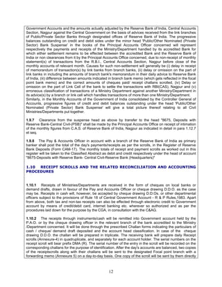 Government Accounts and the amounts actually adjusted by the Reserve Bank of India, Central Accounts
Section, Nagpur against the Central Government on the basis of advices received from the link branches
of Public/Private Sector Banks through designated offices of Reserve Bank of India. The progressive
balances outstanding on credit and debit sides under the minor head 'Public/Other Nominated (Private
Sector) Bank Suspense' in the books of the Principal Accounts Officer concerned will represent
respectively the payments and receipts of the Ministry/Department handled by its accredited Bank for
which either settlement remains to be effected between the accredited Bank and the Reserve Bank of
India or non clearances from it by the Principal Accounts Office concerned, due to non-receipt of monthly
statement(s) of transactions from the R.B.I., Central Accounts Section, Nagpur before close of the
monthly accounts of relevant month. Causes for such non-settlement will generally be (i) delay in receipt
of memorandum of transaction(s) by link banks from branch banks, (ii) delay or omission on the part of
link banks in including the amounts of branch bank's memorandum in their daily advice to Reserve Bank
of India, (iii) difference between amounts indicated in branch bank memo (which gets reflected in the focal
point bank memo) and the correct amounts of cheques paid/ receipt challans scrolled, (iv) Delay or
omission on the part of Link Cell of the bank to settle the transactions with RBI(CAS), Nagpur and (v)
erroneous classification of transactions of a Ministry Department against another Ministry/Department in
its advice(s) by a branch or link cell which handles transactions of more than one Ministry/Department.
Similarly, in the Monthly Accounts of the Government of India consolidated by the Controller General of
Accounts, progressive figures of credit and debit balances outstanding under the head 'Public/Other
Nominated (Private Sector) Bank Suspense' will give a total picture thereof relating to all Civil
Ministries/Departments put together.
1.9.7 Clearance from the suspense head as above by transfer to the head "8675, Deposits with
Reserve Bank-Central Civil-(PSB)" shall be made by the Principal Accounts Office on receipt of intimation
of the monthly figures from C.A.S. of Reserve Bank of India, Nagpur as indicated in detail in para 1.12.7
et seq.
1.9.8 The Pay & Accounts Officer in account with a branch of the Reserve Bank of India as primary
banker shall post the total of the day's payments/receipts as per the scrolls, in the Register of Reserve
Bank Deposits (Form CAM-17). The monthly totals of receipt and payment scrolls as worked out in this
register will be taken to the Classified Abstract as debit and credit respectively under the head of account
"8675-Deposits with Reserve Bank- Central Civil-Reserve Bank (Headquarters)"
1.10 RECEIPT SCROLLS AND THE RELATED RECONCILIATION AND ACCOUNTING
PROCEDURES
1.10.1 Receipts of Ministries/Departments are received in the form of cheques on local banks or
demand drafts, drawn in favour of the Pay and Accounts Officer or cheque drawing D.D.O. as the case
may be. Receipts in cash will, however, be accepted by cheque drawing D.D.Os. or other departmental
officers subject to the provisions of Rule 18 of Central Government Account - R & P Rules,1983. Apart
from above, both tax and non-tax receipts can also be effected through electronic credit to Government
account by means of credit/debit card, internet banking etc. wherever so authorized and as per the
procedures laid down for the purpose by the CGA, in consultation with the C&AG.
1.10.2 The receipts through instruments/cash will be remitted into Government account held by the
P.A.O. or by the cheque drawing officer in the relevant branch of the bank accredited to the Ministry
/Department concerned. It will be done through the prescribed Challan forms indicating the particulars of
cash / cheque/ demand draft deposited and the account head classification. In case of the cheque
drawing D.D.O. the challan will be prepared in triplicate. The receiving bank will prepare daily Receipt
scrolls (Annexure-4) in quadruplicate, and separately for each account holder. The serial numbers on the
receipt scroll will bear prefix DMA (R). The serial number of the entry in the scroll will be recorded on the
corresponding challans for the purpose of identification. After the day's accounts are balanced, two copies
of the receiptscrolls along with their challans will be sent to the designated Focal point branch with a
forwarding memo (Annexure 5) on a day-to-day basis. One copy of the scroll will be sent by them directly
12
 