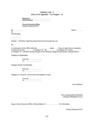 FORM CAM - 3
(Para 12 of Appendix - 3 to Chapter - 1)
MINISTRY …………………………………
DEPARTMENT ……………………………
Pay and Accounts Officer
Cheque drawing D.D.O.
No. ……………… Dated…………..
To
The Manager,
………………..
……………….
……………….
Subject: :- Intimation regarding cheque forms to be brought into use
Sir,
In continuation of this Office letter No……………………. dated…….. I have to state that on completion
of cheques upto No……………. of Category ‘A’ ; No. …………….. of Category ‘B’; and No……………..
of Category ‘C’, I will start issuing cheques of the following categories bearing Nos. detailed below :-
Category A (Negotiable)
From No……………………..
To ……………………………
Category B (Not-Transferable)
From No, ……………………
To ……………………………
Category C ( Account - Government Not payable in Cash)
From No. ……………………
To ……………………………
Yours faithfully,
PAY & ACCOUNTS OFFICER/
CHEQUE DRAWING D.D.O.
Copy to Pay & Accounts Officer, Ministry/Deptt. of ……………………. For information.
Cheque Drawing D.D.O.
362
 