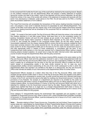 to the concerned D.D.O while the Fourth copy of the scroll will be retained by the receiving branch. Based
on the challans received by him the departmental officer will prepare a weekly statement of receipts
giving the number and date of the challan, name of the depositor and the amount deposited. He will also
check the entries in the copy of the scrolls with entries in the statement of receipts and reconcile with the
bank if any discrepancy is detected, under advice to the PAO. He will also send to his PAO, a monthly
bank reconciliation statement in Form CAM-22.
The Focal Point branches will consolidate the transactions of the various dealing branches including its
own, and prepare a main scroll in triplicate (Annexure 6) separately for each Ministry/Department. Two
copies of the Main scroll along with the original copy of the scroll and the related instruments received
from various dealing branches will be forwarded to the concerned PAO for verification as in the case of
payment scrolls.
1.10.3 On receipt of the bank scrolls The Pay & Accounts Office will check the entries in the scrolls with
the challans attached to it and after proper linking, shall pass them on to the compilation section for
posting. Compilation Section will post the total receipts as per scrolls in the register of Public /Other
Nominated (Private Sector) Bank suspense or Reserve Bank Deposits as the case may be, in form
C.A.M.-17, and compile the challans to the concerned receipt heads. He will also watch receipt of
reconciliation statement from the cheque drawing DDOs to ensure that all the amounts credited by them
have been correctly entered in the scrolls received by him. He will also watch whether credit is given in
bank scrolls for all the cheques/bank drafts sent to the bank by him for credit into Government account,
and take appropriate action in respect of those outstanding, in consultation with the bank. If any
outstanding bank drafts pertains to one that was received from a Departmental Officer (without cheque
drawing powers) located outstation, he would have to keep the latter informed and/or take appropriate
course of action through the Departmental officer with the party concerned.
1.10.4 Departmental officers other than the cheque drawing DDOs situated at the same station as the
Pay and Accounts Officer shall remit the collections received in cash or local cheque/demand draft into
the bank in which the Pay and Accounts Office holds an account, duly supported by challans. He will also
send a weekly list of remittances into the bank to the Pay and Accounts Office to enable the PAO to
watch receipt of corresponding credits in the bank scrolls received by him. In case any such
cheque(s)/bank draft(s) remains outstanding at the end of the month subsequent to that in which the
Departmental officer had reported it as remitted to the Bank or is dishonoured, the Pay and Accounts
Office shall intimate the details of such instrument/s to the Departmental Officer for further action.
Departmental Officers situated at a station other than that of the Pay Accounts Office, shall obtain
receipts through demand drafts drawn in favour of the Pay & Accounts Office and payable at the latter's
station. Wherever he is empowered to receive cash, he shall convert the same into a demand draft drawn
in favour of his P.A.O. and remit the same to the latter for crediting into Government account. If under the
provisions of any Rule/Act, the receipts of a department are required to be remitted by the public by
means of demand draft drawn in favour of departmental officer and such an officer happens to be a non-
cheque drawing officer, he should endorse it in favour of the Pay and Accounts Officer with whom he is
attached for crediting it into the Government account held by the latter. Reserve Bank of India in this
regard have clarified that there is no legal bar to a crossed cheque/demand draft drawn in favour of
departmental officer and bearing the endorsement 'Account Payee' being endorsed by him in favour of his
Pay and Accounts Officer for this purpose.
Even category 'C' cheques/drafts bearing the endorsement "Not negotiable and not payable in cash-
creditable to Government account only" drawn in favour of Pr. Chief Controller/Chief Controller/ Controller
of Accounts i.e. Principal Accounts Officer, could be endorsed by him in favour of a P.A.O. under him for
crediting to Government account.
Note:- Receipts relating to Direct Taxes (Income tax, Corporation tax) and Indirect Taxes (customs and
excise duties etc.) administered by Central Board of Direct Taxes/Central Board of Excise and Customs
will, however, be credited/remitted into the Reserve Bank of India and other nominated branches of
Public/Private Sector Banks using challan forms specifically prescribed under the relevant provisions of
13
 