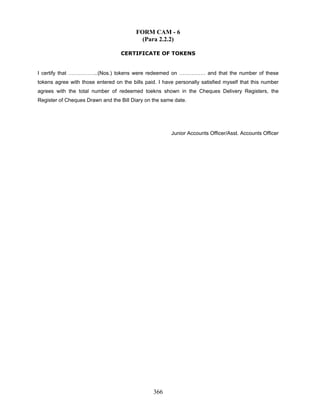 FORM CAM - 6
(Para 2.2.2)
CERTIFICATE OF TOKENS
I certify that ……………..(Nos.) tokens were redeemed on …………… and that the number of these
tokens agree with those entered on the bills paid. I have personally satisfied myself that this number
agrees with the total number of redeemed toekns shown in the Cheques Delivery Registers, the
Register of Cheques Drawn and the Bill Diary on the same date.
Junior Accounts Officer/Asst. Accounts Officer
366
 