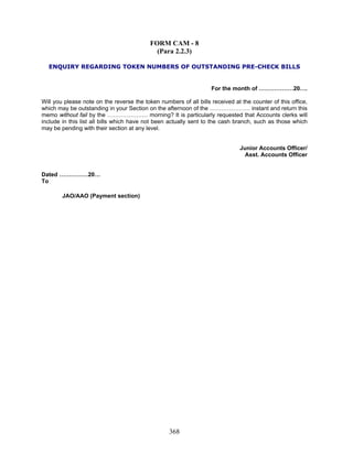 FORM CAM - 8
(Para 2.2.3)
ENQUIRY REGARDING TOKEN NUMBERS OF OUTSTANDING PRE-CHECK BILLS
For the month of ………………20….
Will you please note on the reverse the token numbers of all bills received at the counter of this office,
which may be outstanding in your Section on the afternoon of the ………………… instant and return this
memo without fail by the ………………… morning? It is particularly requested that Accounts clerks will
include in this list all bills which have not been actually sent to the cash branch, such as those which
may be pending with their section at any level.
Junior Accounts Officer/
Asst. Accounts Officer
Dated ……………20…
To
JAO/AAO (Payment section)
368
 
