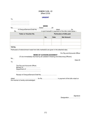 FORM CAM - 13
(Para 2.3.5)
URGENT
To
……………………………….
……………………………….
……………………………….
MEMO
No……………………………………………. Dated …………….20
A Cheque/Demand Draft No. ……………………………… dated ………………… for
Rs………………………………………….. is sent herewith in payment of the bills noted below :-
Token or Voucher No. Particulars of bills paid
No. Date Net Amount
TOTAL
Particulars of retrenchment made from bills marked(X) are given in the attached slips.
For Pay and Accounts Officer
MEMO OF ACKNOWLEDGEMENT
(To be immediately returned by all outstation Drawing and Disbursing Officers)
No. ,
Date 20
To
The Pay and Accounts Officer,
Ministry of ……………………………
Department of ………………………..
………………………………………….
Receipt of Cheque/Demand Draft No. …………………………
dated ……………………………………… for Rs…………………………. in payment of the bills noted on
the reverse is hereby acknowledged.
Signature
Designation…………………..
372
 