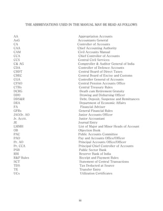 iii
THE ABBREVIATIONS USED IN THE MANUAL MAY BE READ AS FOLLOWS
AA Appropriation Accounts
AsG Accountants General
CA Controller of Accounts
CAA Chief Accounting Authority
CAM Civil Accounts Manual
CCA Chief Controller of Accounts
CCS Central Civil Services
C& AG Comptroller & Auditor General of India
CDA Controller of Defence Accounts
CBDT Central Board of Direct Taxes
CBEC Central Board of Excise and Customs
CGA Controller General of Accounts
CPAO Central Pension Accounts Office
CTRs Central Treasury Rules
DCRG Death cum Retirement Gratuity
DDO Drawing and Disbursing Officer
DDS&R Debt, Deposit, Suspense and Remittances
DEA Department of Economic Affairs
FA Financial Adviser
GFRs General Financial Rules
JAO/Jr. AO Junior Accounts Officer
Jr. Acctt. Junior Accountant
JE Journal Entry
LMMH List of Major and Minor Heads of Account
OB Objection Book
PAC Public Accounts Committee
PAO Pay and Accounts Office/Officer
Pr. AO Principal Accounts Office/Officer
Pr. CCA Principal Chief Controller of Accounts
PSB Public Sector Bank
RBI Reserve Bank of India
R&P Rules Receipt and Payment Rules
SCT Statement of Central Transactions
TDS Tax Deducted at Source
TE Transfer Entry
UCs Utilization Certificates
 