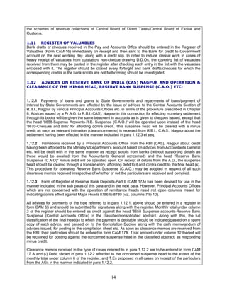 the schemes of revenue collections of Central Board of Direct Taxes/Central Board of Excise and
Customs.
1.11 REGISTER OF VALUABLES
Bank drafts or cheques received in the Pay and Accounts Office should be entered in the Register of
Valuables (Form CAM-16) immediately on receipt and then sent to the Bank for credit to Government
account on the next working day, along with a credit slip. In order to reduce clerical work in cases of
heavy receipt of valuables from outstation/ non-cheque drawing D.D.Os, the covering list of valuables
received from them may be pasted in the register after checking each entry in the list with the valuables
enclosed with it. The register should be closed every fortnight and bank drafts/cheques for which the
corresponding credits in the bank scrolls are not forthcoming should be investigated.
1.12 ADVICES ON RESERVE BANK OF INDIA (CAS) NAGPUR AND OPERATION &
CLEARANCE OF THE MINOR HEAD, RESERVE BANK SUSPENSE (C.A.O.) ETC:
1.12.1 Payments of loans and grants to State Governments and repayments of loans/payment of
interest by State Governments are effected by the issue of advices to the Central Accounts Section of
R.B.I., Nagpur by various Principal Accounts Offices etc. in terms of the procedure prescribed in Chapter
8. Advices issued by a Pr.A.O. to R.B.I.(CAS), Nagpur in this connection for effecting monetary settlement
through its books will be given the same treatment in accounts as is given to cheques issued, except that
the head '8658-Supense Accounts-R.B. Suspense (C.A.O.)' will be operated upon instead of the head
'8670-Cheques and Bills' for affording contra credit. This suspense head will be cleared with a minus
credit as soon as relevant intimation (clearance memo) is received from R.B.I., C.A.S., Nagpur about the
settlement having been effected in the manner indicated in para 1.12.3 et seq.
1.12.2 Intimations received by a Principal Accounts Office from the RBI (CAS), Nagpur about credit
having been afforded to the Ministry's/Department's account based on advices from Accountants General
etc. will be dealt with in the same manner as receipt scrolls from banks (without supporting details as
these would be awaited from the Accountants General concerned) and the head "Reserve Bank
Suspense (C.A.O)" minus debit will be operated upon. On receipt of details from the A.G., the suspense
head should be cleared through a transfer entry, affording debit to it and contra credit to the final head (s).
This procedure for operating Reserve Bank Suspense (C.A.O.) may be adopted in respect of all such
clearance memos received irrespective of whether or not the particulars are received and complied.
1.12.3 Form of Register of Reserve Bank Deposits-Part II (CAM 17A) has been devised for use in the
manner indicated in the sub paras of this para and in the next para. However, Principal Accounts Offices
which are not concerned with the operation of remittance heads need not open columns meant for
indicating contra effect against Major Heads 8786 to 8789 (viz. columns 7 to 10).
All advices for payments of the type referred to in para 1.12.1. above should be entered in a register in
form CAM 65 and should be submitted for signatures along with the register. Monthly total under column
3 of the register should be entered as credit against the head '8658 Suspense accounts-Reserve Bank
Suspense (Central Accounts Office) in the classified/consolidated abstract. Along with this, the full
classification of the final head(s) to which the payment is debitable should be indicated/pasted on a spare
copy of each advice, and passed on to the Compilation Section along with the daily memorandum of
advices issued, for posting in the compilation sheet etc. As soon as clearance memos are received from
the RBI, their particulars should be entered in form CAM 17A. Total amount under column 12 thereof will
be reckoned for posting against the concerned suspense head in the classified abstract, as responding
minus credit.
Clearance memos received in the type of cases referred to in para 1.12.2 are to be entered in form CAM
17 A and (-) Debit shown in para 1.12.2 afforded to the concerned suspense head to the extent of the
monthly total under column 6 of the register, and T.Es proposed in all cases on receipt of the particulars
from the AGs in the manner indicated in para 1.12.2.
14
 