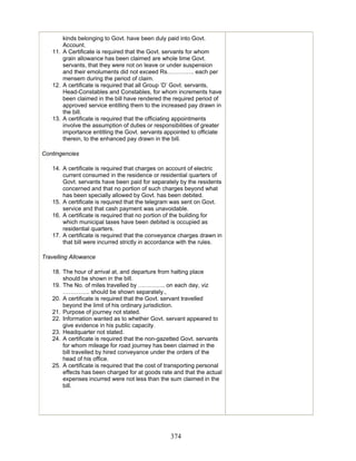 kinds belonging to Govt. have been duly paid into Govt.
Account.
11. A Certificate is required that the Govt. servants for whom
grain allowance has been claimed are whole time Govt.
servants, that they were not on leave or under suspension
and their emoluments did not exceed Rs………….. each per
mensem during the period of claim.
12. A certificate is required that all Group ‘D’ Govt. servants,
Head-Constables and Constables, for whom increments have
been claimed in the bill have rendered the required period of
approved service entitling them to the increased pay drawn in
the bill.
13. A certificate is required that the officiating appointments
involve the assumption of duties or responsibilities of greater
importance entitling the Govt. servants appointed to officiate
therein, to the enhanced pay drawn in the bill.
Contingencies
14. A certificate is required that charges on account of electric
current consumed in the residence or residential quarters of
Govt. servants have been paid for separately by the residents
concerned and that no portion of such charges beyond what
has been specially allowed by Govt. has been debited.
15. A certificate is required that the telegram was sent on Govt.
service and that cash payment was unavoidable.
16. A certificate is required that no portion of the building for
which municipal taxes have been debited is occupied as
residential quarters.
17. A certificate is required that the conveyance charges drawn in
that bill were incurred strictly in accordance with the rules.
Travelling Allowance
18. The hour of arrival at, and departure from halting place
should be shown in the bill.
19. The No. of miles travelled by ………….. on each day, viz
………….. should be shown separately.,
20. A certificate is required that the Govt. servant travelled
beyond the limit of his ordinary jurisdiction.
21. Purpose of journey not stated.
22. Information wanted as to whether Govt. servant appeared to
give evidence in his public capacity.
23. Headquarter not stated.
24. A certificate is required that the non-gazetted Govt. servants
for whom mileage for road journey has been claimed in the
bill travelled by hired conveyance under the orders of the
head of his office.
25. A certificate is required that the cost of transporting personal
effects has been charged for at goods rate and that the actual
expenses incurred were not less than the sum claimed in the
bill.
374
 