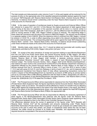 The total receipts and disbursements under columns 5 and 11 of the said register will be reckoned for the
purpose of entry on the appropriate side of the classified abstract/consolidated abstract against the head
of account "8675-Deposits with Reserve Bank-Central Civil-Reserve Bank, (Central Accounts Office)".
Ordinarily, no balance should remain outstanding under the head 'Reserve Bank Suspense' at the close
of the accounts of a financial year.
1.12.4 In the cases of operation of remittances heads by Supply accounts and External Affairs Offices
etc. referred to in paras 8.8.1 and 8.9.1 of this Manual, the original adjustment of debit against these
heads arising at the time of compilation of the payment vouchers will be done in a manner similar to
adjustment under 'PAO Suspense', dealt with in para 8.2.1, with the difference that the settlement will be
done by issuing advices on RBI, CAS, Nagpur instead of issue of cheques. The responding stage in
these cases will commence with the issue of an advice to RBI(CAS) Nagpur. The advices may be entered
in a separate register in form CAM 65. When the clearance memo is received from RBI, Nagpur, it should
be entered in C.A.M.17A, in order to effect responding minus debit to the relevant remittance head from
the monthly total thereunder. The corresponding debit will be given against the head '8675-Deposits with
Reserve Bank - Central - Civil - Reserve Bank (CAO). Ordinarily, no balance should remain outstanding
under these remittances heads at the close of the accounts of a financial year.
1.12.5 Monthly totals under column Nos. 5 & 11 should be tallied and reconciled with monthly report
/adjustments submitted by R.B.I.(CAS), Nagpur vide portion (i)of para 1.12.6.
1.12.6 On receipt of the daily intimations of receipt and payment relating to each Ministry/Department
from the Link Cell of the Public Sector Bank, the Central Accounts Section of RBI, Nagpur, will effect
necessary settlement and, inter alia, work out daily balance of the Govt. of India. The Central Accounts
Section, Reserve Bank of India, Nagpur shall maintain a separate proforma account called
"Departmentalised Ministries' Account" (with details in respect of each Ministry/Department) in the
General Ledger. The Central Accounts Section, R.B.I., Nagpur shall furnish Ministry-wise/Department-
wise balance for each month to the concerned Pr.CCA/CCA/CA of the Ministry/ Department indicating (i)
adjustment effected by the Central Accounts Section, Reserve Bank of India, Nagpur on the basis of
advices received from the Pr. Accounts Office in terms of para 1.12.1 and from As.G in terms of para
1.12.2 read with paras 8.2 & 8.15, and from Railways in terms of para 8.13.1 etc. and (ii) balances (total
receipt/payment) transferred from Reserve Bank of India offices representing transactions during the
month in respect of that Ministry/Department as reported by (a) branch of RBI acting as primary banker
and (b) by nominated office of RBI effecting settlement with the Head of Office, (Designated Link office of
Bank) and the net balance of that Ministry/Department calculated therefrom, vide Reserve Bank of India
circular No. 2036/GA-64 (12)-77/78 dated the 21st March, 1978.
1.12.7 The Principal Accounts Officer will be responsible for clearance from the Public/Other Nominated
(Private Sector) Bank Suspense head, the figures reported by Central Accounts Section, Reserve Bank of
India, Nagpur under (ii) (b) above. The clearance will be effected by means of a transfer entry by affording
'Minus debit' against the suspense head to the extent of the total receipts shown in the report, and 'Minus
credit' to the extent of the total disbursements shown, with contra entry against the head 8675-Deposits
with Reserve Bank-Central Civil-Reserve Bank (PSB)on the appropriate side.
1.12.8 The Principal Accounts Officer will also be responsible for effecting the necessary agreement of
these figures in the Ministry/Department wise balances with the figures under the Reserve Bank
Deposits/Public Sector Bank /Other Nominated (Private Sector) Bank Suspense heads appearing in the
monthly account rendered by them to the Office of the Controller General of Accounts.
The differences detected during the course of agreement of the figures under "8675 Deposits with
Reserve Bank- Central- Civil" (all the sub-heads) and amounts outstanding under "Public Sector
Bank/Other Nominated (Private Sector) Bank Suspense" should be got analysed and settled before the
accounts of the year to which they pertain, are closed. In exceptional cases where this has not been
achieved, the matter should be pursued to its finality even thereafter, and adjustments that may be
required should be incorporated in the accounts that are open.
15
 
