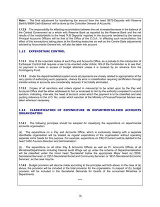 Note:- The final adjustment for transferring the amount from the head '8675-Deposits with Reserve
Bank'to'8999-Cash Balance' will be done by the Controller General of Accounts.
1.12.9 The responsibility for effecting reconciliation between the net increase/decrease in the balance of
the Central Government as a whole with Reserve Bank as reported by the Reserve Bank and the net
results of the credits/debits to the head 'R.B Deposits’ reported in the accounts rendered by the various
Principal Accounts Officers will be that of the Office of the C.G.A.. In effecting such reconciliation, the
effect of the transactions taking place at the Banking treasuries as well as the Centre-State adjustments
advised by Accountants General etc. will also be taken into account.
1.13 EXPENDITURE CONTROL
1.13.1 One of the important duties of each Pay and Accounts Office, as a prelude to the introduction of
Exchequer Control that requires a law to be enacted under Article 149 of the Constitution is to see that,
no payment is made in excess of budget allotment unless it is covered by an advance from the
Contingency Fund.
1.13.2 Under the departmentalized system since all payments are closely related to appropriation at the
very points of authorizing such payments, chance for error in classification requiring rectification through
transfer entries in accounts are considerably reduced, if not totally eliminated.
1.13.3 Copies of all sanctions and orders signed in manuscript to be acted upon by the Pay and
Accounts Office shall be either addressed to him or endorsed to him by the authority competent to accord
sanction, indicating, inter-alia, the head of account under which the payment is to be classified and also
quoting reference to the U.O. No. under which sanction of the Ministry of Finance/Financial Adviser was
taken wherever necessary.
1.14 CLASSIFICATION OF EXPENDITURE IN DEPARTMENTALISED ACCOUNTS
ORGANISATION
1.14.1 The following principles should be adopted for classifying the expenditure on departmental
accounts organisation:
(a) The expenditure on a Pay and Accounts Office, which is exclusively dealing with a separate
identifiable organisation will be treated as regular expenditure of the organisation without operating
separate minor heads for this purpose. For example, expenditure on PAO (Tourism) will be debited to the
head '3452-Tourism-Direction and Administration'.
(b) The expenditure on all other Pay & Accounts Offices as well as Pr. Accounts Offices of all
Ministries/Departments including Internal Audit Wings set up under the scheme of Departmentalisation
will be classified under the minor head 'Secretariat' below the appropriate Major head viz.,'2052-
Secretariat-Services' or '2251-Secretariat-Social and Community Services' or '3451-Secretariat-Economic
Services', as the case may be.
1.14.2 Budget provision will also be made according to the principles set forth above. In the case of (a)
above, the provision will be included in the total provision for the organisation. In respect of (b), budget
provision will be included in the Secretariat Demands for Grants of the concerned Ministries or
Departments.
****
16
 