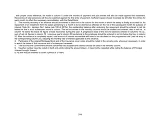 , with proper cross reference, be made in column 5 under the months of payment and plus entries will also be made against first instalment.
Recoveries of total advances will thus be watched against the first entry of payment. Sufficient space should invariably be left after the entries for
each month, to effect the necessary reconciliation, with the Detail Book.
2. The monthly recovery of an advance should be entered in black ink in the column for the month in which the salary is finally accounted for. As
repayment of an instalment from the salary pertaining to a month is to be deemed as effected on the 1st of the subsequent month for purpose of
interest (Vide G.I., decision No.1 below rule 198 of GFRs), the outstanding balance after reckoning the repayment should be entered in red ink
below the line in such subsequent month’s column. The red ink entries in the monthly columns should be totalled and entered, also in red ink , in
column 19 below the black ink figure of total recoveries during the year. A progressive total of the red ink balances entered in columns 19 (i.e.,
sum of red ink figures in column 19 + previous year’s column 20) pertaining to the employee should be entered in red ink below the line, in column
20. After the advance is completely repaid, total amount of interest recoverable will have to be calculated on the progressive total ( red ink entry in
the corresponding column 20), adopting the monthly rate of interest applicable to the advance.
3. Particulars of the original Mortgage Bond and of the Insurance cover notes should be noted in the remarks cols. whenever necessary, in order
to watch the dates of first insurance and of subsequent renewals.
4. The fact that the Government servant concerned has accepted the balance should be cited in the remarks column.
5. Voucher number need be noted in Col.5 only while noting the amount drawn , it need not be repeated while noting the balance of Principal
/interest brought forward.
6. Fly leaf may be inserted to cover a period of 5 Years.
394
 