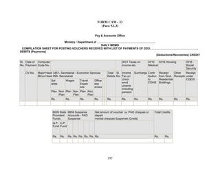 FORM CAM - 33
(Para 5.1.3)
Pay & Accounts Office
Ministry / Department of ………………………………………………………
DAILY MEMO
COMPILATION SHEET FOR POSTING VOUCHERS RECEIVED WITH LIST OF PAYMENTS OF DDO…………………………………………….
DEBITS (Payments)
(Deductions/Recoveries) CREDIT
Date of
Payment
Computer
Code No.
0021 Taxes on
income etc.
0210
Medical
0216 Housing 0235
Social
Security
Major Head 3451- Secretariat - Economic Services
Minor Head 090- Secretariat
Sal
aries
Wages Travel
Expen
ses
Plan Non
Plan
Plan Non
Plan
Plan Non
Plan
Office
exp
enses
Total
Debits
Sl.
No.
Income
Tax on
Union
emol
uments
including
pension
Surcharge Contr
ibution
to
CGHS
Receipt
from Govt.
Residential
Buildings
Other
Receipts
Receipt
under
CGEIS
Sl.
No.
DV.No.
Rs. Rs. Rs. Rs. Rs. Rs. Rs. Rs. Rs. Rs. Rs.
8009 State
Provident
Funds
8658 Suspense
Accounts - PAO
Suspense
Net amount of voucher i.e. PAO cheques or
depart
mental cheques Suspense (Credit)
G.P.
Fund
C.P.
Fund
Total Credits
Rs. Rs. Rs. Rs. Rs. Rs. Rs. Rs. Rs. Rs.
397
 